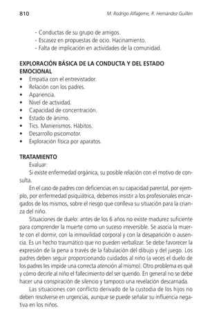 810                                    M. Rodrigo Alfageme, R. Hernández Guillén


      - Conductas de su grupo de amigos.
      - Escasez en propuestas de ocio. Hacinamiento.
      - Falta de implicación en actividades de la comunidad.

EXPLORACIÓN BÁSICA DE LA CONDUCTA Y DEL ESTADO
EMOCIONAL
• Empatía con el entrevistador.
• Relación con los padres.
• Apariencia.
• Nivel de actividad.
• Capacidad de concentración.
• Estado de ánimo.
• Tics. Manierismos. Hábitos.
• Desarrollo psicomotor.
• Exploración física por aparatos.

TRATAMIENTO
     Evaluar:
     Si existe enfermedad orgánica, su posible relación con el motivo de con-
sulta.
     En el caso de padres con deficiencias en su capacidad parental, por ejem-
plo, por enfermedad psiquiátrica, debemos insistir a los profesionales encar-
gados de los mismos, sobre el riesgo que conlleva su situación para la crian-
za del niño.
     Situaciones de duelo: antes de los 6 años no existe madurez suficiente
para comprender la muerte como un suceso irreversible. Se asocia la muer-
te con el dormir, con la inmovilidad corporal y con la desaparición o ausen-
cia. Es un hecho traumático que no pueden verbalizar. Se debe favorecer la
expresión de la pena a través de la fabulación del dibujo y del juego. Los
padres deben seguir proporcionando cuidados al niño (a veces el duelo de
los padres les impide una correcta atención al mismo). Otro problema es qué
y cómo decirle al niño el fallecimiento del ser querido. En general no se debe
hacer una conspiración de silencio y tampoco una revelación descarnada.
     Las situaciones con conflicto derivado de la custodia de los hijos no
deben resolverse en urgencias, aunque se puede señalar su influencia nega-
tiva en los niños.
 