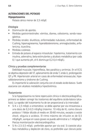 64                                                J. Cruz Rojo, G. Sierra Colomina


ALTERACIONES DEL POTASIO
Hipopotasemia
   Potasio sérico menor de 3,5 mEq/l.

Etiología
• Disminución de aportes.
• Pérdidas gastrointestinales: vómitos, diarrea, colostomía, sonda naso-
    gástrica.
• Pérdidas renales: diuréticos, enfermedades tubulares, enfermedad de
    Cushing, hipomagnesemia, hiperaldosteronismo, aminoglucósidos, anfo-
    tericina, ticarcilina.
• Pérdidas cutáneas.
• Entrada de potasio al espacio intracelular: hipotermia, tratamiento con
    insulina, adrenalina, beta-estimulantes y alcalosis metabólica (por cada
    0,1 que aumenta pH, el K disminuye 0,2-0,4 mEq/L).

Clínica y pruebas complementarias
    Debilidad muscular, hiporreflexia, íleo paralítico y arritmias. En el ECG
se objetiva depresión del ST, aplanamiento de onda T, onda U, prolongación
QT y PR. Hipertensión arterial en casos de enfermedad renovascular, hipe-
raldosteronismo y síndrome de Cushing.
    Es importante la valoración conjunta con el estado ácido-básico. Suele
asociarse con alcalosis metabólica hipoclorémica.

Tratamiento
     Si la hipopotasemia no tiene repercusión clínica ni electrocardiográfica,
primero se deben corregir los trastornos del equilibrio ácido-básico (alca-
losis). La rapidez del tratamiento ha de ser proporcional a la intensidad:
• Si K < 2,5 mEq/L o sintomático: se debe aportar por vía intravenosa a
     una dosis de 0,3-0,5 mEq/kg (máximo: 10 mEq de K), como cloruro
     potásico 1 Molar diluído al medio en 30-60 minutos, excepto si existe
     shock, oliguria o acidosis. El ritmo máximo de infusión es de 0,5
     mEq/kg/h, aunque en casos graves se puede administrar a 1 mEq/kg/h.
     Precisa monitorización electrocardiográfica.
• Si K= 2,5-3,5 mEq/L: preferible aportar por vía oral. Si coexiste alca-
     losis metabólica y depleción de cloro, es preferible usar cloruro potá-
 