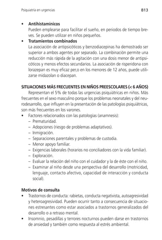 Psiquiatría en urgencias                                                 813


•    Antihistamínicos
     Pueden emplearse para facilitar el sueño, en periodos de tiempo bre-
     ves. Se pueden utilizar en niños pequeños.
•    Tratamientos combinados
     La asociación de antipsicóticos y benzodiacepinas ha demostrado ser
     superior a ambos agentes por separado. La combinación permite una
     reducción más rápida de la agitación con una dosis menor de antipsi-
     cóticos y menos efectos secundarios. La asociación de risperidona con
     lorazepan es muy eficaz per,o en los menores de 12 años, puede utili-
     zarse midazolan o diacepan.

SITUACIONES MÁS FRECUENTES EN NIÑOS PREESCOLARES (< 6 AÑOS)
    Representan el 5% de todas las urgencias psiquiátricas en niños. Más
frecuentes en el sexo masculino porque los problemas neonatales y del neu-
rodesarrollo, que influyen en la presentación de las patologías psiquiátricas,
son más frecuentes en los varones.
• Factores relacionados con las patologías (anamnesis):
    – Prematuridad.
    – Adopciones (riesgo de problemas adaptativos).
    – Inmigración.
    – Separaciones parentales y problemas de custodia.
    – Menor apoyo familiar.
    – Exigencias laborales (horarios no conciliadores con la vida familiar).
    – Exploración.
    – Evaluar la relación del niño con el cuidador y la de éste con el niño.
    – Examinar al niño desde una perspectiva del desarrollo (motricidad,
      lenguaje, contacto afectivo, capacidad de interacción y conducta
      social).

Motivos de consulta
• Trastornos de conducta: rabietas, conducta negativista, autoagresividad
   y heteroagresividad. Pueden ocurrir tanto a consecuencia de situacio-
   nes estresantes como estar asociados a trastornos generalizados del
   desarrollo o a retraso mental.
• Insomnio, pesadillas y terrores nocturnos pueden darse en trastornos
   de ansiedad y también como respuesta al estrés ambiental.
 