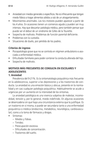 814                                     M. Rodrigo Alfageme, R. Hernández Guillén


•     Ansiedad con miedos generales o específicos. No es infrecuente que tengan
      miedo fóbico a tragar alimentos sólidos a raíz de un atragantamiento.
•     Movimientos anormales. Los tics motores pueden aparecer a partir de
      los 4 años. En ocasiones tienen un comienzo agudo y pueden ser muy
      intensos. Hay que descartar patología médica, pero también pensar que
      puede ser el debut de un síndrome de Gilles de la Tourette.
•     Sospecha de maltrato. Problemas de función parental deficiente.
•     Problemas con la custodia.
•     Situaciones de duelo, por pérdida de los padres.

Criterios de ingreso
• Psicopatología grave que no se controla en régimen ambulatorio o aso-
    ciada a enfermedad médica.
• Dificultades familiares para poder contener la conducta alterada del hijo.
• Sospecha de maltrato.

MOTIVOS MÁS FRECUENTES DE CONSULTA EN ESCOLARES Y
ADOLESCENTES
1. Ansiedad
      Prevalencia del 9-21%. Es la sintomatología psiquiátrica más frecuente
en la adolescencia, superior a las depresiones y a los trastornos de con-
ducta. La ansiedad es una emoción básica y ubicua, presente en la norma-
lidad y en casi cualquier patología psiquiátrica. Habitualmente se acude a
urgencias por un aumento en la intensidad de los síntomas.
      La ansiedad patológica es una vivencia subjetiva de malestar, incomo-
didad, tensión y, por lo general, miedo indefinido. En algunas ocasiones
se desencadena sin que haya una circunstancia externa que la justifique. Es
un trastorno en sí misma, o puede ser secundaria tanto a una enfermedad
psiquiátrica o médica (endocrina, metabólica, neurológica, cardiovascu-
lar), como a la toma de fármacos y drogas.
• Síntomas:
      – Miedos y fobias.
      – Timidez.
      – Preocupación excesiva.
      – Dificultades de concentración.
      – Trastornos del sueño.
 