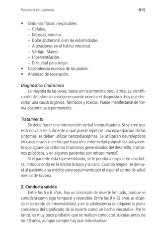 Psiquiatría en urgencias                                                  815


•    Síntomas físicos inexplicables:
     – Cefalea.
     – Náuseas, vómitos.
     – Dolor abdominal o en las extremidades.
     – Alteraciones en el hábito intestinal.
     – Vértigo. Mareo.
     – Hiperventilación.
     – Dificultad para tragar.
•    Dependencia excesiva de los padres.
•    Ansiedad de separación.

Diagnóstico sindrómico
    La mayoría de las veces, basta con la entrevista psiquiátrica. La identifi-
cación del estímulo ansiógeneo puede orientar el diagnóstico. Hay que des-
cartar una causa orgánica, fármacos y tóxicos. Puede manifestarse de for-
ma discontinua o permanente.

Tratamiento
     Se debe hacer una intervención verbal tranquilizadora. Si se cree que
esto no va a ser suficiente o que puede repetirse una exacerbación de los
síntomas, se deben utilizar benzodiacepinas. Se utilizarán neurolépticos
en casos graves o en los que haya otra enfermedad psiquiátrica subyacen-
te que agrave los síntomas (trastornos generalizados del desarrollo, trastor-
nos psicóticos, y en algunos pacientes con retraso mental).
     Si el paciente está hiperventilando, se le pondrá a respirar en una bol-
sa, introduciendo en la misma la boca y la nariz. Cuando mejore, se deriva-
rá al paciente a su médico para seguimiento por él o por el centro de salud
mental de la zona.

2. Conducta suicida
     Entre los 5 y 8 años, hay un concepto de muerte limitado, porque se
considera como algo temporal y reversible. Entre los 9 y 12 años se alcan-
za el concepto de irreversibilidad, y en la adolescencia se adquiere la plena
conciencia del significado de la muerte como un hecho inexorable. Por lo
tanto, es muy poco probable que se realicen conductas suicidas antes de
los 10 años, aunque siempre hay que individualizar.
 