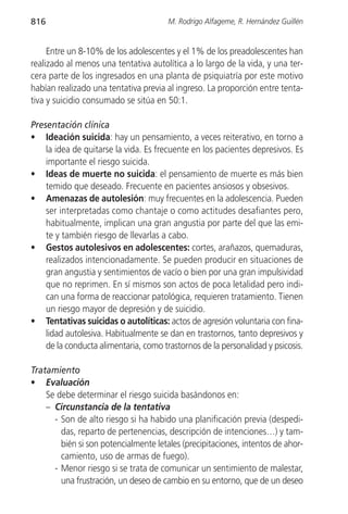 816                                    M. Rodrigo Alfageme, R. Hernández Guillén


     Entre un 8-10% de los adolescentes y el 1% de los preadolescentes han
realizado al menos una tentativa autolítica a lo largo de la vida, y una ter-
cera parte de los ingresados en una planta de psiquiatría por este motivo
habían realizado una tentativa previa al ingreso. La proporción entre tenta-
tiva y suicidio consumado se sitúa en 50:1.

Presentación clínica
• Ideación suicida: hay un pensamiento, a veces reiterativo, en torno a
    la idea de quitarse la vida. Es frecuente en los pacientes depresivos. Es
    importante el riesgo suicida.
• Ideas de muerte no suicida: el pensamiento de muerte es más bien
    temido que deseado. Frecuente en pacientes ansiosos y obsesivos.
• Amenazas de autolesión: muy frecuentes en la adolescencia. Pueden
    ser interpretadas como chantaje o como actitudes desafiantes pero,
    habitualmente, implican una gran angustia por parte del que las emi-
    te y también riesgo de llevarlas a cabo.
• Gestos autolesivos en adolescentes: cortes, arañazos, quemaduras,
    realizados intencionadamente. Se pueden producir en situaciones de
    gran angustia y sentimientos de vacío o bien por una gran impulsividad
    que no reprimen. En sí mismos son actos de poca letalidad pero indi-
    can una forma de reaccionar patológica, requieren tratamiento. Tienen
    un riesgo mayor de depresión y de suicidio.
• Tentativas suicidas o autolíticas: actos de agresión voluntaria con fina-
    lidad autolesiva. Habitualmente se dan en trastornos, tanto depresivos y
    de la conducta alimentaria, como trastornos de la personalidad y psicosis.

Tratamiento
• Evaluación
    Se debe determinar el riesgo suicida basándonos en:
    – Circunstancia de la tentativa
      - Son de alto riesgo si ha habido una planificación previa (despedi-
        das, reparto de pertenencias, descripción de intenciones…) y tam-
        bién si son potencialmente letales (precipitaciones, intentos de ahor-
        camiento, uso de armas de fuego).
      - Menor riesgo si se trata de comunicar un sentimiento de malestar,
        una frustración, un deseo de cambio en su entorno, que de un deseo
 