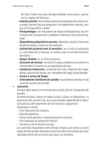 Psiquiatría en urgencias                                                 817


          de morir. Suelen ser actos de baja letalidad, como cortes, quema-
          duras, ingesta de fármacos.
     – Intentos previos: las tentativas previas son presagios de suicidio con-
        sumado. Siempre hay que preguntar si ha habido otros intentos, aun-
        que no lo haya dicho a nadie.
     – Psicopatología: son indicadores de riesgo la desesperanza, los sen-
        timientos de incomprensión y soledad, la alteración del juicio de rea-
        lidad.
     – Diagnósticos psiquiátricos previos: depresión, psicosis, trastornos
        de personalidad y trastornos de conducta.
     – Actitud del paciente ante la tentativa: ver si critica su actuación
        y si está dispuesto a tratarse, en ambos casos se consideraría buen
        pronóstico.
     – Apoyo familiar: es un factor protector.
     – Consumo de tóxicos: aumenta el riesgo autolesivo al aumentar la
        impulsividad y empeorar la psicopatología de base.
     – Conductas temerarias: accidentes de moto, deportes de riesgo,
        peleas, consumo de tóxicos, son indicadores de riesgo suicida elevado.
     – Acceso a armas de fuego.
     – Antecedentes familiares de suicidio: hay incidencia familiar en los
        casos de suicidio consumado.
•    Actuación
     Siempre debe alertar una tentativa de suicidio y llamar al psiquiatra de
     guardia.
     Se debe escuchar, evaluar el riesgo suicida, y hacer un diagnóstico. La
     prevención del suicidio o de una nueva tentativa depende de la detec-
     ción precoz y del tratamiento de los trastornos subyacentes.
     Hospitalizar si existe:
     – Gran descontrol de impulsos.
     – Episodio depresivo.
     – Primer brote psicótico o descompensación psicótica.
     – Dificultad para la contención familiar.
     – Persistencia de la ideación suicida.
     Los pacientes etiquetados como de bajo riesgo y que tienen un buen
     apoyo familiar pueden derivarse al centro de salud mental para que sean
     valorados dentro de la semana que sigue a la tentativa.
 