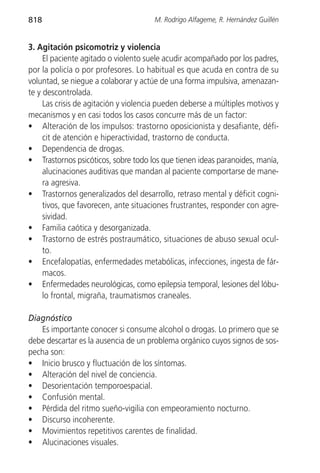 818                                   M. Rodrigo Alfageme, R. Hernández Guillén


3. Agitación psicomotriz y violencia
     El paciente agitado o violento suele acudir acompañado por los padres,
por la policía o por profesores. Lo habitual es que acuda en contra de su
voluntad, se niegue a colaborar y actúe de una forma impulsiva, amenazan-
te y descontrolada.
     Las crisis de agitación y violencia pueden deberse a múltiples motivos y
mecanismos y en casi todos los casos concurre más de un factor:
• Alteración de los impulsos: trastorno oposicionista y desafiante, défi-
     cit de atención e hiperactividad, trastorno de conducta.
• Dependencia de drogas.
• Trastornos psicóticos, sobre todo los que tienen ideas paranoides, manía,
     alucinaciones auditivas que mandan al paciente comportarse de mane-
     ra agresiva.
• Trastornos generalizados del desarrollo, retraso mental y déficit cogni-
     tivos, que favorecen, ante situaciones frustrantes, responder con agre-
     sividad.
• Familia caótica y desorganizada.
• Trastorno de estrés postraumático, situaciones de abuso sexual ocul-
     to.
• Encefalopatías, enfermedades metabólicas, infecciones, ingesta de fár-
     macos.
• Enfermedades neurológicas, como epilepsia temporal, lesiones del lóbu-
     lo frontal, migraña, traumatismos craneales.

Diagnóstico
   Es importante conocer si consume alcohol o drogas. Lo primero que se
debe descartar es la ausencia de un problema orgánico cuyos signos de sos-
pecha son:
• Inicio brusco y fluctuación de los síntomas.
• Alteración del nivel de conciencia.
• Desorientación temporoespacial.
• Confusión mental.
• Pérdida del ritmo sueño-vigilia con empeoramiento nocturno.
• Discurso incoherente.
• Movimientos repetitivos carentes de finalidad.
• Alucinaciones visuales.
 