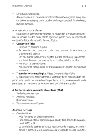 Psiquiatría en urgencias                                                819


•    Síntomas neurológicos.
•    Alteraciones en las pruebas complementarias (hemograma, bioquími-
     ca, tóxicos en sangre y orina, pruebas de imagen cerebral, fondo de ojo,
     punción lumbar).

Intervención y tratamiento
    Los pacientes activamente violentos no responden a intervenciones ver-
bales e incluso pueden aumentar la agitación, por lo que está indicada la
contención física y la sedación farmacológica.
• Contención física
    – Posición en decúbito supino.
    – Se necesitan cinco personas: cuatro para cada uno de los miembros
       y otro para la cabeza.
    – Los miembros superiores se sujetan por los hombros y los antebra-
       zos. Los inferiores, por encima de las rodillas y de los tobillos.
    – No forzar las articulaciones.
    – No colocar la cabeza cerca de esquinas u otros objetos que puedan
       lesionarle.
• Tratamiento farmacológico. Véase Generalidades y Tabla I.
    Si el paciente está moderadamente agitado y tiene capacidad de coo-
perar, se le puede dar la medicación por boca, si no, se recomienda la vía
parenteral; en la mayoría de los casos será por vía intramuscular.

4. Trastornos de la conducta alimentaria (TCA)
    Se distinguen tres tipos:
• Anorexia nerviosa.
• Bulimia nerviosa.
• Trastornos no especificados.

Anorexia nerviosa
• Características:
   – Más frecuente en el sexo femenino.
   – Peso corporal inferior al mínimo para edad y talla. Índice de masa cor-
     poral (IMC) ≤ 17.
   – La pérdida de peso se consigue reduciendo la ingesta, incremen-
     tando el ejercicio y, en algunos casos, utilizando purgas (vómitos,
 