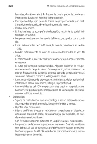820                                    M. Rodrigo Alfageme, R. Hernández Guillén


        laxantes, diuréticos, etc.). Es frecuente que la paciente oculte sus
        intenciones durante el máximo tiempo posible.
      – Percepción del propio peso de forma desproporcionada y no real.
        Sentimiento de obesidad y miedo intenso a la misma.
      – Posible amenorrea.
      – Es habitual que se acompañe de depresión, retraimiento social, irri-
        tabilidad, insomnio.
      – Los pensamientos están, la mayoría del tiempo, ocupados por la comi-
        da.
      – En las adolescentes de 15-19 años, la tasa de prevalencia es de 0 a
        1,3%.
      – La edad más frecuente de inicio de la enfermedad son los 13 y los 18
        años.
      – El comienzo de la enfermedad suele asociarse a un acontecimiento
        estresante.
      – El curso del trastorno es muy variable. Algunos pacientes se recupe-
        ran totalmente después de un único episodio, otros presentan un
        patrón fluctuante de ganancia de peso seguido de recaída y otras
        sufren un deterioro crónico a lo largo de los años.
      – La malnutrición puede provocar: estreñimiento, dolor abdominal,
        intolerancia al frío, amenorrea, letargia, hiperactividad.
      – La mortalidad es del 10% en personas que precisan hospitalización.
        La muerte se produce por complicaciones de la inanición, alteracio-
        nes electrolíticas y suicidio.
•     Exploración:
      – Signos de malnutrición, que a veces llega a ser un estado de caque-
        xia, sequedad de piel, pelo ralo, lanugo en brazos y tronco.
      – Hipotensión, hipotermia.
      – Edema periférico, a veces en relación con largas horas en bipedesta-
        ción en un intento de perder peso cuando ya, por debilidad, no pue-
        de realizar ejercicios físicos.
      – Son frecuentes lesiones cutáneas en las partes acras. Acrocianosis.
      – Las pruebas de laboratorio pueden ser normales. Cuando se alteran
        son debidas al uso de sustancias purgativas o en estados de malnu-
        trición muy grave. En el ECG suele haber bradicardia sinusal y, menos
        frecuentemente, arritmias.
 