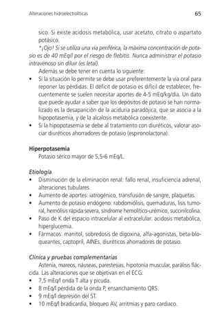 Alteraciones hidroelectrolíticas                                            65


     sico. Si existe acidosis metabólica, usar acetato, citrato o aspartato
     potásico.
     *¡Ojo! Si se utiliza una vía periférica, la máxima concentración de pota-
sio es de 40 mEq/l por el riesgo de flebitis. Nunca administrar el potasio
intravenoso sin diluir (es letal).
     Además se debe tener en cuenta lo siguiente:
• Si la situación lo permite se debe usar preferentemente la vía oral para
     reponer las pérdidas. El déficit de potasio es difícil de establecer, fre-
     cuentemente se suelen necesitar aportes de 4-5 mEq/kg/día. Un dato
     que puede ayudar a saber que los depósitos de potasio se han norma-
     lizado es la desaparición de la aciduria paradójica, que se asocia a la
     hipopotasemia, y de la alcalosis metabólica coexistente.
• Si la hipopotasemia se debe al tratamiento con diuréticos, valorar aso-
     ciar diuréticos ahorradores de potasio (espironolactona).

Hiperpotasemia
   Potasio sérico mayor de 5,5-6 mEq/L.

Etiología
• Disminución de la eliminación renal: fallo renal, insuficiencia adrenal,
    alteraciones tubulares.
• Aumento de aportes: iatrogénico, transfusión de sangre, plaquetas.
• Aumento de potasio endógeno: rabdomiólisis, quemaduras, lisis tumo-
    ral, hemólisis rápida severa, síndrome hemolítico-urémico, succinilcolina.
• Paso de K del espacio intracelular al extracelular: acidosis metabólica,
    hiperglucemia.
• Fármacos: manitol, sobredosis de digoxina, alfa-agonistas, beta-blo-
    queantes, captopril, AINEs, diuréticos ahorradores de potasio.

Clínica y pruebas complementarias
    Astenia, mareos, náuseas, parestesias, hipotonía muscular, parálisis flác-
cida. Las alteraciones que se objetivan en el ECG:
• 7,5 mEq/l onda T alta y picuda.
• 8 mEq/l pérdida de la onda P, ensanchamiento QRS.
• 9 mEq/l depresión del ST.
• 10 mEq/l bradicardia, bloqueo AV, arritmias y paro cardiaco.
 