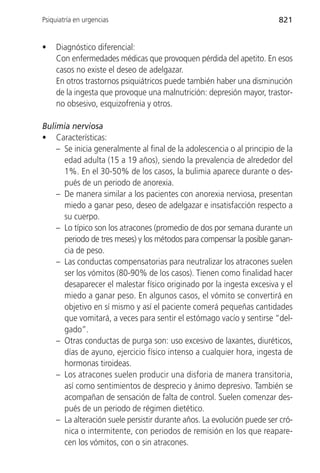 Psiquiatría en urgencias                                                821


•    Diagnóstico diferencial:
     Con enfermedades médicas que provoquen pérdida del apetito. En esos
     casos no existe el deseo de adelgazar.
     En otros trastornos psiquiátricos puede también haber una disminución
     de la ingesta que provoque una malnutrición: depresión mayor, trastor-
     no obsesivo, esquizofrenia y otros.

Bulimia nerviosa
• Características:
    – Se inicia generalmente al final de la adolescencia o al principio de la
      edad adulta (15 a 19 años), siendo la prevalencia de alrededor del
      1%. En el 30-50% de los casos, la bulimia aparece durante o des-
      pués de un periodo de anorexia.
    – De manera similar a los pacientes con anorexia nerviosa, presentan
      miedo a ganar peso, deseo de adelgazar e insatisfacción respecto a
      su cuerpo.
    – Lo típico son los atracones (promedio de dos por semana durante un
      periodo de tres meses) y los métodos para compensar la posible ganan-
      cia de peso.
    – Las conductas compensatorias para neutralizar los atracones suelen
      ser los vómitos (80-90% de los casos). Tienen como finalidad hacer
      desaparecer el malestar físico originado por la ingesta excesiva y el
      miedo a ganar peso. En algunos casos, el vómito se convertirá en
      objetivo en sí mismo y así el paciente comerá pequeñas cantidades
      que vomitará, a veces para sentir el estómago vacío y sentirse “del-
      gado”.
    – Otras conductas de purga son: uso excesivo de laxantes, diuréticos,
      días de ayuno, ejercicio físico intenso a cualquier hora, ingesta de
      hormonas tiroideas.
    – Los atracones suelen producir una disforia de manera transitoria,
      así como sentimientos de desprecio y ánimo depresivo. También se
      acompañan de sensación de falta de control. Suelen comenzar des-
      pués de un periodo de régimen dietético.
    – La alteración suele persistir durante años. La evolución puede ser cró-
      nica o intermitente, con periodos de remisión en los que reapare-
      cen los vómitos, con o sin atracones.
 