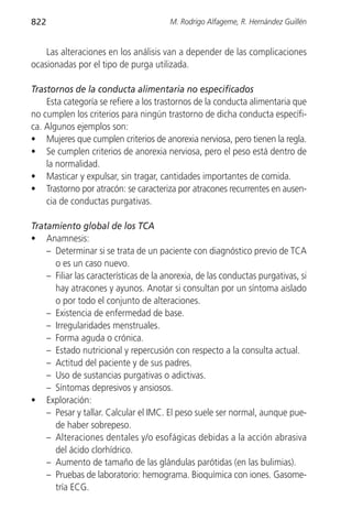 822                                     M. Rodrigo Alfageme, R. Hernández Guillén


    Las alteraciones en los análisis van a depender de las complicaciones
ocasionadas por el tipo de purga utilizada.

Trastornos de la conducta alimentaria no especificados
    Esta categoría se refiere a los trastornos de la conducta alimentaria que
no cumplen los criterios para ningún trastorno de dicha conducta específi-
ca. Algunos ejemplos son:
• Mujeres que cumplen criterios de anorexia nerviosa, pero tienen la regla.
• Se cumplen criterios de anorexia nerviosa, pero el peso está dentro de
    la normalidad.
• Masticar y expulsar, sin tragar, cantidades importantes de comida.
• Trastorno por atracón: se caracteriza por atracones recurrentes en ausen-
    cia de conductas purgativas.

Tratamiento global de los TCA
• Anamnesis:
    – Determinar si se trata de un paciente con diagnóstico previo de TCA
      o es un caso nuevo.
    – Filiar las características de la anorexia, de las conductas purgativas, si
      hay atracones y ayunos. Anotar si consultan por un síntoma aislado
      o por todo el conjunto de alteraciones.
    – Existencia de enfermedad de base.
    – Irregularidades menstruales.
    – Forma aguda o crónica.
    – Estado nutricional y repercusión con respecto a la consulta actual.
    – Actitud del paciente y de sus padres.
    – Uso de sustancias purgativas o adictivas.
    – Síntomas depresivos y ansiosos.
• Exploración:
    – Pesar y tallar. Calcular el IMC. El peso suele ser normal, aunque pue-
      de haber sobrepeso.
    – Alteraciones dentales y/o esofágicas debidas a la acción abrasiva
      del ácido clorhídrico.
    – Aumento de tamaño de las glándulas parótidas (en las bulimias).
    – Pruebas de laboratorio: hemograma. Bioquímica con iones. Gasome-
      tría ECG.
 