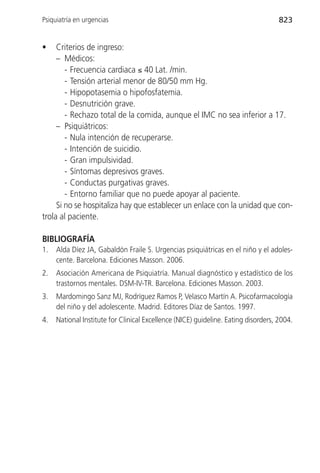Psiquiatría en urgencias                                                            823


•    Criterios de ingreso:
     – Médicos:
        - Frecuencia cardiaca ≤ 40 Lat. /min.
        - Tensión arterial menor de 80/50 mm Hg.
        - Hipopotasemia o hipofosfatemia.
        - Desnutrición grave.
        - Rechazo total de la comida, aunque el IMC no sea inferior a 17.
     – Psiquiátricos:
        - Nula intención de recuperarse.
        - Intención de suicidio.
        - Gran impulsividad.
        - Síntomas depresivos graves.
        - Conductas purgativas graves.
        - Entorno familiar que no puede apoyar al paciente.
     Si no se hospitaliza hay que establecer un enlace con la unidad que con-
trola al paciente.

BIBLIOGRAFÍA
1.   Alda Díez JA, Gabaldón Fraile S. Urgencias psiquiátricas en el niño y el adoles-
     cente. Barcelona. Ediciones Masson. 2006.
2.   Asociación Americana de Psiquiatría. Manual diagnóstico y estadístico de los
     trastornos mentales. DSM-IV-TR. Barcelona. Ediciones Masson. 2003.
3.   Mardomingo Sanz MJ, Rodríguez Ramos P, Velasco Martín A. Psicofarmacología
     del niño y del adolescente. Madrid. Editores Díaz de Santos. 1997.
4.   National Institute for Clinical Excellence (NICE) guideline. Eating disorders, 2004.
 