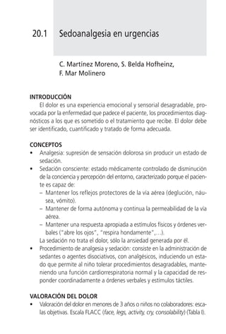 20.1         Sedoanalgesia en urgencias


             C. Martínez Moreno, S. Belda Hofheinz,
             F. Mar Molinero


INTRODUCCIÓN
     El dolor es una experiencia emocional y sensorial desagradable, pro-
vocada por la enfermedad que padece el paciente, los procedimientos diag-
nósticos a los que es sometido o el tratamiento que recibe. El dolor debe
ser identificado, cuantificado y tratado de forma adecuada.

CONCEPTOS
• Analgesia: supresión de sensación dolorosa sin producir un estado de
   sedación.
• Sedación consciente: estado médicamente controlado de disminución
   de la conciencia y percepción del entorno, caracterizado porque el pacien-
   te es capaz de:
   – Mantener los reflejos protectores de la vía aérea (deglución, náu-
      sea, vómito).
   – Mantener de forma autónoma y continua la permeabilidad de la vía
      aérea.
   – Mantener una respuesta apropiada a estímulos físicos y órdenes ver-
      bales (“abre los ojos”, “respira hondamente”,…).
   La sedación no trata el dolor, sólo la ansiedad generada por él.
• Procedimiento de analgesia y sedación: consiste en la administración de
   sedantes o agentes disociativos, con analgésicos, induciendo un esta-
   do que permite al niño tolerar procedimientos desagradables, mante-
   niendo una función cardiorrespiratoria normal y la capacidad de res-
   ponder coordinadamente a órdenes verbales y estímulos táctiles.

VALORACIÓN DEL DOLOR
• Valoración del dolor en menores de 3 años o niños no colaboradores: esca-
   las objetivas. Escala FLACC (face, legs, activity, cry, consolability) (Tabla I).
 