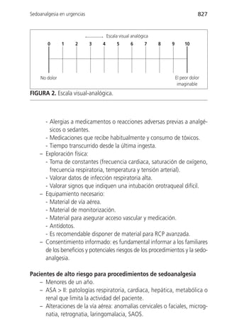 Sedoanalgesia en urgencias                                                         827


                                     Escala visual analógica
        0      1     2       3   4        5       6       7    8   9        10




    No dolor                                                           El peor dolor
                                                                        imaginable
FIGURA 2. Escala visual-analógica.



      - Alergias a medicamentos o reacciones adversas previas a analgé-
        sicos o sedantes.
      - Medicaciones que recibe habitualmente y consumo de tóxicos.
      - Tiempo transcurrido desde la última ingesta.
    – Exploración física:
      - Toma de constantes (frecuencia cardiaca, saturación de oxígeno,
        frecuencia respiratoria, temperatura y tensión arterial).
      - Valorar datos de infección respiratoria alta.
      - Valorar signos que indiquen una intubación orotraqueal difícil.
    – Equipamiento necesario:
      - Material de vía aérea.
      - Material de monitorización.
      - Material para asegurar acceso vascular y medicación.
      - Antídotos.
      - Es recomendable disponer de material para RCP avanzada.
    – Consentimiento informado: es fundamental informar a los familiares
      de los beneficios y potenciales riesgos de los procedimientos y la sedo-
      analgesia.

Pacientes de alto riesgo para procedimientos de sedoanalgesia
    – Menores de un año.
    – ASA > II: patologías respiratoria, cardiaca, hepática, metabólica o
      renal que limita la actividad del paciente.
    – Alteraciones de la vía aérea: anomalías cervicales o faciales, microg-
      natia, retrognatia, laringomalacia, SAOS.
 