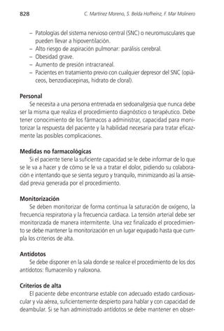 828                          C. Martínez Moreno, S. Belda Hofheinz, F. Mar Molinero


      – Patologías del sistema nervioso central (SNC) o neuromusculares que
        pueden llevar a hipoventilación.
      – Alto riesgo de aspiración pulmonar: parálisis cerebral.
      – Obesidad grave.
      – Aumento de presión intracraneal.
      – Pacientes en tratamiento previo con cualquier depresor del SNC (opiá-
        ceos, benzodiacepinas, hidrato de cloral).

Personal
     Se necesita a una persona entrenada en sedoanalgesia que nunca debe
ser la misma que realiza el procedimiento diagnóstico o terapéutico. Debe
tener conocimiento de los fármacos a administrar, capacidad para moni-
torizar la respuesta del paciente y la habilidad necesaria para tratar eficaz-
mente las posibles complicaciones.

Medidas no farmacológicas
     Si el paciente tiene la suficiente capacidad se le debe informar de lo que
se le va a hacer y de cómo se le va a tratar el dolor, pidiendo su colabora-
ción e intentando que se sienta seguro y tranquilo, minimizando así la ansie-
dad previa generada por el procedimiento.

Monitorización
     Se deben monitorizar de forma continua la saturación de oxígeno, la
frecuencia respiratoria y la frecuencia cardiaca. La tensión arterial debe ser
monitorizada de manera intermitente. Una vez finalizado el procedimien-
to se debe mantener la monitorización en un lugar equipado hasta que cum-
pla los criterios de alta.

Antídotos
    Se debe disponer en la sala donde se realice el procedimiento de los dos
antídotos: flumacenilo y naloxona.

Criterios de alta
    El paciente debe encontrarse estable con adecuado estado cardiovas-
cular y vía aérea, suficientemente despierto para hablar y con capacidad de
deambular. Si se han administrado antídotos se debe mantener en obser-
 