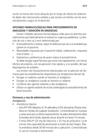 Sedoanalgesia en urgencias                                               829


vación al menos dos horas después por el riesgo de rebote de sedación.
Se deben dar instrucciones verbales y por escrito a la familia con las reco-
mendaciones a seguir en el domicilio.

OPCIONES FARMACOLÓGICAS PARA PROCEDIMIENTOS DE
ANALGESIA Y SEDACIÓN EN URGENCIAS
    Existen múltiples opciones farmacológicas útiles para los distintos pro-
cedimientos que habitualmente se realizan en urgencias pediátricas. La elec-
ción de uno u otro va a venir determinada por:
• El procedimiento a realizar, según lo doloroso que sea y la ansiedad que
    genere en el paciente.
• Necesidades impuestas por el paciente (edad, colaboración, respuesta
    ante el dolor…).
• Experiencia y preferencias de quien realiza el procedimiento.
    Se debe escoger aquel fármaco que actúe más rápidamente, con menos
efectos secundarios, con recuperación más rápida y, si es posible, del que
dispongamos de antídoto.
    Los errores más frecuentemente relacionados con la selección de fár-
macos para los procedimientos diagnósticos y/o terapéuticos derivan de:
• Escoger un sedante cuando se necesita un analgésico.
• Escoger un analgésico cuando se necesita un sedante.
• Combinar dos agentes sedantes o dos analgésicos.
• Utilizar un agente sedante de acción prolongada en procedimientos de
    breve duración.

Fármacos y vías de administración
Analgésicos:
• Anestésicos tópicos:
   – Gel LAT® (4% lidocaína, 0,1% adrenalina, 0,5% tetracaína): Eficacia anes-
     tésica en heridas de cualquier localización. Contraindicado en mucosas
     y zonas acras por su efecto vasoconstrictor. Se aplica directamente sobre
     los bordes de la herida, dejando actuar durante al menos 15 minutos.
   – Crema EMLA® (25 mg de lidocaína + 25 mg de prilocaína / g de
     crema): alta capacidad de penetración a través de piel íntegra. Efec-
     to anestésico desde 30-60 minutos de su aplicación. Contraindicado
     su uso en mucosas o laceraciones.
 