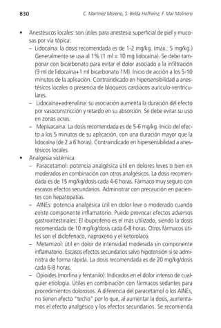 830                           C. Martínez Moreno, S. Belda Hofheinz, F. Mar Molinero


•     Anestésicos locales: son útiles para anestesia superficial de piel y muco-
      sas por vía tópica:
      – Lidocaína: la dosis recomendada es de 1-2 mg/kg. (max.: 5 mg/kg.)
        Generalmente se usa al 1% (1 ml = 10 mg lidocaína). Se debe tam-
        ponar con bicarbonato para evitar el dolor asociado a la infiltración
        (9 ml de lidocaína+1 ml bicarbonato 1M). Inicio de acción a los 5-10
        minutos de la aplicación. Contraindicado en hipersensibilidad a anes-
        tésicos locales o presencia de bloqueos cardiacos aurículo-ventricu-
        lares.
      – Lidocaína+adrenalina: su asociación aumenta la duración del efecto
        por vasoconstricción y retardo en su absorción. Se debe evitar su uso
        en zonas acras.
      – Mepivacaína: La dosis recomendada es de 5-6 mg/kg. Inicio del efec-
        to a los 5 minutos de su aplicación, con una duración mayor que la
        lidocaína (de 2 a 6 horas). Contraindicado en hipersensibilidad a anes-
        tésicos locales.
•     Analgesia sistémica:
      – Paracetamol: potencia analgésica útil en dolores leves o bien en
        moderados en combinación con otros analgésicos. La dosis recomen-
        dada es de 15 mg/kg/dosis cada 4-6 horas. Fármaco muy seguro con
        escasos efectos secundarios. Administrar con precaución en pacien-
        tes con hepatopatías.
      – AINEs: potencia analgésica útil en dolor leve o moderado cuando
        existe componente inflamatorio. Puede provocar efectos adversos
        gastrointestinales. El ibuprofeno es el más utilizado, siendo la dosis
        recomendada de 10 mg/kg/dosis cada 6-8 horas. Otros fármacos úti-
        les son el diclofenaco, naproxeno y el ketorolaco.
      – Metamizol: útil en dolor de intensidad moderada sin componente
        inflamatorio. Escasos efectos secundarios salvo hipotensión si se admi-
        nistra de forma rápida. La dosis recomendada es de 20 mg/kg/dosis
        cada 6-8 horas.
      – Opioides (morfina y fentanilo): Indicados en el dolor intenso de cual-
        quier etiología. Útiles en combinación con fármacos sedantes para
        procedimientos dolorosos. A diferencia del paracetamol o los AINEs,
        no tienen efecto “techo” por lo que, al aumentar la dosis, aumenta-
        mos el efecto analgésico y los efectos secundarios. Se recomienda
 