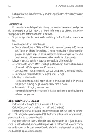 66                                                J. Cruz Rojo, G. Sierra Colomina


     La hipocalcemia, hiponatremia y acidosis agravan los efectos nocivos de
la hiperkaliemia.

Tratamiento
     El tratamiento en la hiperkaliemia aguda debe iniciarse cuando el pota-
sio sérico supera los 6,5 mEq/l o a niveles inferiores si se observa un ascen-
so rápido en dos determinaciones sucesivas.
• Suprimir aportes de potasio de la dieta y de los líquidos parentera-
     les.
• Estabilización de las membranas:
     – Gluconato cálcico al 10% a 0,5-1 ml/kg intravenoso en 5-10 minu-
        tos. Tiene un efecto inmediato. Si no se normaliza el electrocardio-
        grama, se deben repetir dosis sucesivas. Recordar que la infusión
        de gluconato cálcico no es compatible con la de bicarbonato.
• Mover el potasio desde el espacio extracelular al intracelular:
     – Bicarbonato sódico 1M: 1-2 mEq/kg intravenoso diluído al medio en
        glucosado al 5% a pasar en 15 minutos.
     – Glucosa: 0,5-1 g/kg + insulina 0,1-0,2 UI/kg, en 30 minutos-1 hora.
     – Salbutamol nebulizado: 0,15 mg/kg (máx. 5 mg).
• Medidas de eliminación:
     – Resinas de intercambio: resín calcio: 1 g/kg/dosis oral o en enema
        disuelto en 2 ml/kg de glucosado 10% cada 8 horas.
     – Furosemida: 1 mg/kg intravenoso.
     – Hemodiálisis/hemodiafiltración o diálisis peritoneal con líquido de
        infusión sin potasio.

ALTERACIONES DEL CALCIO
     Calcio total < 9 mg/dl ( 2,25 mmol/L o 4,5 mEq/L).
     Calcio iónico < 4,4 mg/dl (1,1 mmol/L o 2,2 mEq/L).
     Existen tres formas de calcio circulantes: iónico (45%), libre no ioniza-
do (15%) y ligado a proteínas (40%). La forma activa es la iónica siendo,
por tanto, básica su determinación.
     Hay que tener en cuenta que por cada disminución de 1 g/dl de albú-
mina, el calcio total disminuye 0,8 mg/dl. Así, el calcio total se debe corre-
gir en función de la concentración de albúmina o de proteínas totales,
mediante las siguientes fórmulas:
 