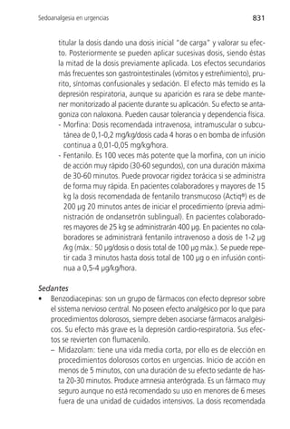 Sedoanalgesia en urgencias                                              831


       titular la dosis dando una dosis inicial “de carga” y valorar su efec-
       to. Posteriormente se pueden aplicar sucesivas dosis, siendo éstas
       la mitad de la dosis previamente aplicada. Los efectos secundarios
       más frecuentes son gastrointestinales (vómitos y estreñimiento), pru-
       rito, síntomas confusionales y sedación. El efecto más temido es la
       depresión respiratoria, aunque su aparición es rara se debe mante-
       ner monitorizado al paciente durante su aplicación. Su efecto se anta-
       goniza con naloxona. Pueden causar tolerancia y dependencia física.
       - Morfina: Dosis recomendada intravenosa, intramuscular o subcu-
         tánea de 0,1-0,2 mg/kg/dosis cada 4 horas o en bomba de infusión
         continua a 0,01-0,05 mg/kg/hora.
       - Fentanilo. Es 100 veces más potente que la morfina, con un inicio
         de acción muy rápido (30-60 segundos), con una duración máxima
         de 30-60 minutos. Puede provocar rigidez torácica si se administra
         de forma muy rápida. En pacientes colaboradores y mayores de 15
         kg la dosis recomendada de fentanilo transmucoso (Actiq®) es de
         200 µg 20 minutos antes de iniciar el procedimiento (previa admi-
         nistración de ondansetrón sublingual). En pacientes colaborado-
         res mayores de 25 kg se administrarán 400 µg. En pacientes no cola-
         boradores se administrará fentanilo intravenoso a dosis de 1-2 µg
         /kg (máx.: 50 µg/dosis o dosis total de 100 µg máx.). Se puede repe-
         tir cada 3 minutos hasta dosis total de 100 µg o en infusión conti-
         nua a 0,5-4 µg/kg/hora.

Sedantes
• Benzodiacepinas: son un grupo de fármacos con efecto depresor sobre
   el sistema nervioso central. No poseen efecto analgésico por lo que para
   procedimientos dolorosos, siempre deben asociarse fármacos analgési-
   cos. Su efecto más grave es la depresión cardio-respiratoria. Sus efec-
   tos se revierten con flumacenilo.
   – Midazolam: tiene una vida media corta, por ello es de elección en
      procedimientos dolorosos cortos en urgencias. Inicio de acción en
      menos de 5 minutos, con una duración de su efecto sedante de has-
      ta 20-30 minutos. Produce amnesia anterógrada. Es un fármaco muy
      seguro aunque no está recomendado su uso en menores de 6 meses
      fuera de una unidad de cuidados intensivos. La dosis recomendada
 