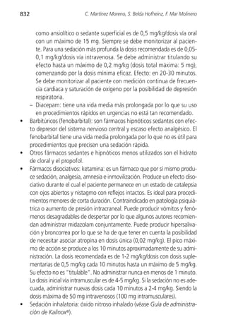 832                            C. Martínez Moreno, S. Belda Hofheinz, F. Mar Molinero


         como ansiolítico o sedante superficial es de 0,5 mg/kg/dosis vía oral
         con un máximo de 15 mg. Siempre se debe monitorizar al pacien-
         te. Para una sedación más profunda la dosis recomendada es de 0,05-
         0,1 mg/kg/dosis vía intravenosa. Se debe administrar titulando su
         efecto hasta un máximo de 0,2 mg/kg (dosis total máxima: 5 mg),
         comenzando por la dosis mínima eficaz. Efecto: en 20-30 minutos.
         Se debe monitorizar al paciente con medición continua de frecuen-
         cia cardiaca y saturación de oxígeno por la posibilidad de depresión
         respiratoria.
      – Diacepam: tiene una vida media más prolongada por lo que su uso
         en procedimientos rápidos en urgencias no está tan recomendado.
•     Barbitúricos (fenobarbital): son fármacos hipnóticos sedantes con efec-
      to depresor del sistema nervioso central y escaso efecto analgésico. El
      fenobarbital tiene una vida media prolongada por lo que no es útil para
      procedimientos que precisen una sedación rápida.
•     Otros fármacos sedantes e hipnóticos menos utilizados son el hidrato
      de cloral y el propofol.
•     Fármacos disociativos: ketamina: es un fármaco que por sí mismo produ-
      ce sedación, analgesia, amnesia e inmovilización. Produce un efecto diso-
      ciativo durante el cual el paciente permanece en un estado de catalepsia
      con ojos abiertos y nistagmo con reflejos intactos. Es ideal para procedi-
      mientos menores de corta duración. Contraindicado en patología psiquiá-
      trica o aumento de presión intracraneal. Puede producir vómitos y fenó-
      menos desagradables de despertar por lo que algunos autores recomien-
      dan administrar midazolam conjuntamente. Puede producir hipersaliva-
      ción y broncorrea por lo que se ha de que tener en cuenta la posibilidad
      de necesitar asociar atropina en dosis única (0,02 mg/kg). El pico máxi-
      mo de acción se produce a los 10 minutos aproximadamente de su admi-
      nistración. La dosis recomendada es de 1-2 mg/kg/dosis con dosis suple-
      mentarias de 0,5 mg/kg cada 10 minutos hasta un máximo de 5 mg/kg.
      Su efecto no es “titulable”. No administrar nunca en menos de 1 minuto.
      La dosis inicial vía intramuscular es de 4-5 mg/kg. Si la sedación no es ade-
      cuada, administrar nuevas dosis cada 10 minutos a 2-4 mg/kg. Siendo la
      dosis máxima de 50 mg intravenosos (100 mg intramusculares).
•     Sedación inhalatoria: óxido nitroso inhalado (véase Guía de administra-
      ción de Kalinox®).
 
