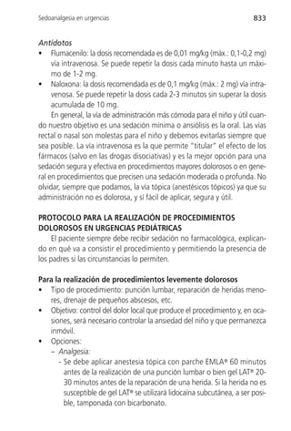 Sedoanalgesia en urgencias                                               833


Antídotos
• Flumacenilo: la dosis recomendada es de 0,01 mg/kg (máx.: 0,1-0,2 mg)
     vía intravenosa. Se puede repetir la dosis cada minuto hasta un máxi-
     mo de 1-2 mg.
• Naloxona: la dosis recomendada es de 0,1 mg/kg (máx.: 2 mg) vía intra-
     venosa. Se puede repetir la dosis cada 2-3 minutos sin superar la dosis
     acumulada de 10 mg.
     En general, la vía de administración más cómoda para el niño y útil cuan-
do nuestro objetivo es una sedación mínima o ansiólisis es la oral. Las vías
rectal o nasal son molestas para el niño y debemos evitarlas siempre que
sea posible. La vía intravenosa es la que permite “titular” el efecto de los
fármacos (salvo en las drogas disociativas) y es la mejor opción para una
sedación segura y efectiva en procedimientos mayores dolorosos o en gene-
ral en procedimientos que precisen una sedación moderada o profunda. No
olvidar, siempre que podamos, la vía tópica (anestésicos tópicos) ya que su
administración no es dolorosa, y sí fácil de aplicar, segura y útil.

PROTOCOLO PARA LA REALIZACIÓN DE PROCEDIMIENTOS
DOLOROSOS EN URGENCIAS PEDIÁTRICAS
     El paciente siempre debe recibir sedación no farmacológica, explican-
do en qué va a consistir el procedimiento y permitiendo la presencia de
los padres si las circunstancias lo permiten.

Para la realización de procedimientos levemente dolorosos
• Tipo de procedimiento: punción lumbar, reparación de heridas meno-
   res, drenaje de pequeños abscesos, etc.
• Objetivo: control del dolor local que produce el procedimiento y, en oca-
   siones, será necesario controlar la ansiedad del niño y que permanezca
   inmóvil.
• Opciones:
   – Analgesia:
      - Se debe aplicar anestesia tópica con parche EMLA® 60 minutos
        antes de la realización de una punción lumbar o bien gel LAT® 20-
        30 minutos antes de la reparación de una herida. Si la herida no es
        susceptible de gel LAT® se utilizará lidocaína subcutánea, a ser posi-
        ble, tamponada con bicarbonato.
 