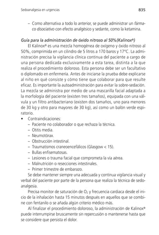 Sedoanalgesia en urgencias                                             835


    – Como alternativa a todo lo anterior, se puede administrar un fárma-
      co disociativo con efecto analgésico y sedante, como la ketamina.

Guía para la administración de óxido nitroso al 50%(Kalinox®)
     El Kalinox® es una mezcla homogénea de oxígeno y óxido nitroso al
50%, comprimida en un cilindro de 5 litros a 170 baros y 17°C. La admi-
nistración precisa la vigilancia clínica continua del paciente a cargo de
una persona dedicada exclusivamente a esta tarea, distinta a la que
realiza el procedimiento doloroso. Esta persona debe ser un facultativo
o diplomado en enfermería. Antes de iniciarse la prueba debe explicarse
al niño en qué consiste y cómo tiene que colaborar para que resulte
eficaz. Es importante la autoadministración para evitar la sobre-sedación.
La mezcla se administra por medio de una mascarilla facial adaptada a
la morfología del paciente (existen tres tamaños), equipada con una vál-
vula y un filtro antibacteriano (existen dos tamaños, uno para menores
de 30 kg y otro para mayores de 30 kg), así como un balón verde espi-
ratorio.
• Contraindicaciones:
     – Paciente no colaborador o que rechaza la técnica.
     – Otitis media.
     – Neumotórax.
     – Obstrucción intestinal.
     – Traumatismos craneoencefálicos (Glasgow < 15).
     – Bullas enfisematosas.
     – Lesiones o trauma facial que comprometa la vía aérea.
     – Malnutrición o resecciones intestinales.
     – Primer trimestre de embarazo.
     Se debe mantener siempre una adecuada y continua vigilancia visual y
verbal del paciente por parte de la persona que realiza la técnica de sedo-
analgesia.
     Precisa monitor de saturación de O2 y frecuencia cardiaca desde el ini-
cio de la inhalación hasta 15 minutos después en aquellos que se combi-
ne con fentanilo o se añada algún criterio médico más.
     Al finalizar el procedimiento doloroso, la administración de Kalinox®
puede interrumpirse bruscamente sin repercusión o mantenerse hasta que
se considere que persista el dolor.
 