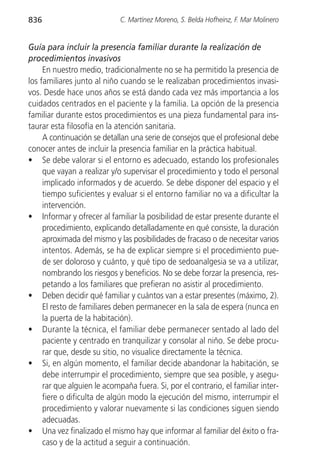 836                          C. Martínez Moreno, S. Belda Hofheinz, F. Mar Molinero


Guía para incluir la presencia familiar durante la realización de
procedimientos invasivos
     En nuestro medio, tradicionalmente no se ha permitido la presencia de
los familiares junto al niño cuando se le realizaban procedimientos invasi-
vos. Desde hace unos años se está dando cada vez más importancia a los
cuidados centrados en el paciente y la familia. La opción de la presencia
familiar durante estos procedimientos es una pieza fundamental para ins-
taurar esta filosofía en la atención sanitaria.
     A continuación se detallan una serie de consejos que el profesional debe
conocer antes de incluir la presencia familiar en la práctica habitual.
• Se debe valorar si el entorno es adecuado, estando los profesionales
     que vayan a realizar y/o supervisar el procedimiento y todo el personal
     implicado informados y de acuerdo. Se debe disponer del espacio y el
     tiempo suficientes y evaluar si el entorno familiar no va a dificultar la
     intervención.
• Informar y ofrecer al familiar la posibilidad de estar presente durante el
     procedimiento, explicando detalladamente en qué consiste, la duración
     aproximada del mismo y las posibilidades de fracaso o de necesitar varios
     intentos. Además, se ha de explicar siempre si el procedimiento pue-
     de ser doloroso y cuánto, y qué tipo de sedoanalgesia se va a utilizar,
     nombrando los riesgos y beneficios. No se debe forzar la presencia, res-
     petando a los familiares que prefieran no asistir al procedimiento.
• Deben decidir qué familiar y cuántos van a estar presentes (máximo, 2).
     El resto de familiares deben permanecer en la sala de espera (nunca en
     la puerta de la habitación).
• Durante la técnica, el familiar debe permanecer sentado al lado del
     paciente y centrado en tranquilizar y consolar al niño. Se debe procu-
     rar que, desde su sitio, no visualice directamente la técnica.
• Si, en algún momento, el familiar decide abandonar la habitación, se
     debe interrumpir el procedimiento, siempre que sea posible, y asegu-
     rar que alguien le acompaña fuera. Si, por el contrario, el familiar inter-
     fiere o dificulta de algún modo la ejecución del mismo, interrumpir el
     procedimiento y valorar nuevamente si las condiciones siguen siendo
     adecuadas.
• Una vez finalizado el mismo hay que informar al familiar del éxito o fra-
     caso y de la actitud a seguir a continuación.
 