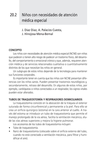 20.2       Niños con necesidades de atención
            médica especial

            J. Díaz Díaz, A. Palacios Cuesta,
            J. Hinojosa Mena-Bernal




CONCEPTO
      Los niños con necesidades de atención médica especial (NCNE) son niños
que padecen o tienen alto riesgo de padecer un trastorno físico, del desarro-
llo, del comportamiento o emocional crónico y que, además, requieren aten-
ción médica y de servicios relacionados cualitativa o cuantitativamente
distintos de los que necesitan los niños en general.
      Un subgrupo de estos niños depende de la tecnología para mantener
sus funciones corporales.
      Es importante tener en cuenta que los niños con NCNE presentan dife-
rencias con los niños sanos. Pueden presentar trastornos neurológicos y,
secundariamente, retraso del desarrollo. En algunos de estos niños, por
ejemplo, cardiópatas o niños conectados a un respirador, los signos vitales
pueden estar alterados.

TUBOS DE TRAQUEOSTOMÍA Y RESPIRADORES DOMICILIARIOS
    La traqueostomía consiste en la abocación de la tráquea al exterior
suturada de forma circunferencial y permanente a la piel. Para ello se
crea un orificio quirúrgico (estoma) en la cara anterior al cuello. A tra-
vés del estoma se introduce un tubo de traqueostomía que permite el
manejo prolongado de la vía aérea, facilita la ventilación mecánica, elu-
de las vías aéreas superiores y mejora la higiene pulmonar.
    Los accesorios de los tubos de traqueostomía incluyen:
• Tubo de traqueostomía.
• Nariz de traqueostomía (colocado sobre el orificio externo del tubo,
    cuando no está conectado a ventilación mecánica, para filtrar y humi-
    dificar el aire).
 