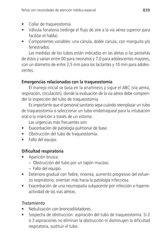 Niños con necesidades de atención médica especial                       839


•   Collar de traqueostomía.
•   Válvula fonatoria (redirige el flujo de aire a la vía aérea superior para
    facilitar el habla).
• Componentes variables: una cánula, doble cánula, con manguito y/o
    fenestrados.
    Las medidas de los tubos están indicadas en las aletas o las pestañas
de éstos y varían entre 00 para neonatos y 7,0 para adolescentes mayores,
con un diámetro de entre 2,5 mm para los lactantes y 10 mm para adoles-
centes.

Emergencias relacionadas con la traqueostomía
     El manejo inicial se basa en la anamnesis y sigue el ABC (vía aérea,
respiración, circulación), donde la evaluación de la vía aérea debe compren-
der la inspección del tubo de traqueostomía.
     Es importante que el personal sanitario sepa cuándo reemplazar un tubo
de traqueostomía o seleccionar un tubo endotraqueal para la intubación
oral o la inserción a través de un estoma.
     Las urgencias más frecuentes son:
• Exacerbación de patología pulmonar de base.
• Obstrucción del tubo de traqueostomía.
• Fallo del equipo.

Dificultad respiratoria
• Aparición brusca:
    – Obstrucción del tubo por un tapón mucoso.
    – Fallo del equipo.
• Deterioro gradual con fiebre, rinorrea, aumento progresivo del esfuer-
    zo respiratorio, orientan más hacia la patología infecciosa.
• Exacerbación de una neumopatía subyacente por infección o hiperre-
    actividad de las vías aéreas.

Tratamiento
• Nebulización con broncodilatadores.
• Sospecha de obstrucción: aspiración del tubo de traqueostomía. Si 2
    ó 3 aspiraciones no eliminan la obstrucción ni disminuyen la dificultad
    respiratoria, sustituir el tubo.
 