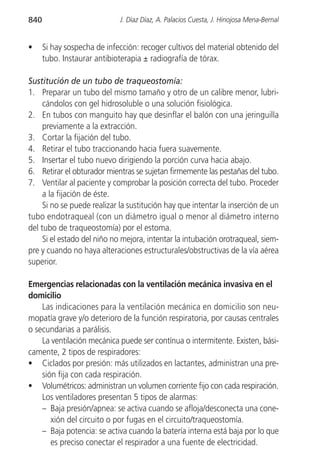 840                          J. Díaz Díaz, A. Palacios Cuesta, J. Hinojosa Mena-Bernal


•     Si hay sospecha de infección: recoger cultivos del material obtenido del
      tubo. Instaurar antibioterapia ± radiografía de tórax.

Sustitución de un tubo de traqueostomía:
1. Preparar un tubo del mismo tamaño y otro de un calibre menor, lubri-
     cándolos con gel hidrosoluble o una solución fisiológica.
2. En tubos con manguito hay que desinflar el balón con una jeringuilla
     previamente a la extracción.
3. Cortar la fijación del tubo.
4. Retirar el tubo traccionando hacia fuera suavemente.
5. Insertar el tubo nuevo dirigiendo la porción curva hacia abajo.
6. Retirar el obturador mientras se sujetan firmemente las pestañas del tubo.
7. Ventilar al paciente y comprobar la posición correcta del tubo. Proceder
     a la fijación de éste.
     Si no se puede realizar la sustitución hay que intentar la inserción de un
tubo endotraqueal (con un diámetro igual o menor al diámetro interno
del tubo de traqueostomía) por el estoma.
     Si el estado del niño no mejora, intentar la intubación orotraqueal, siem-
pre y cuando no haya alteraciones estructurales/obstructivas de la vía aérea
superior.

Emergencias relacionadas con la ventilación mecánica invasiva en el
domicilio
    Las indicaciones para la ventilación mecánica en domicilio son neu-
mopatía grave y/o deterioro de la función respiratoria, por causas centrales
o secundarias a parálisis.
    La ventilación mecánica puede ser contínua o intermitente. Existen, bási-
camente, 2 tipos de respiradores:
• Ciclados por presión: más utilizados en lactantes, administran una pre-
    sión fija con cada respiración.
• Volumétricos: administran un volumen corriente fijo con cada respiración.
    Los ventiladores presentan 5 tipos de alarmas:
    – Baja presión/apnea: se activa cuando se afloja/desconecta una cone-
       xión del circuito o por fugas en el circuito/traqueostomía.
    – Baja potencia: se activa cuando la batería interna está baja por lo que
       es preciso conectar el respirador a una fuente de electricidad.
 