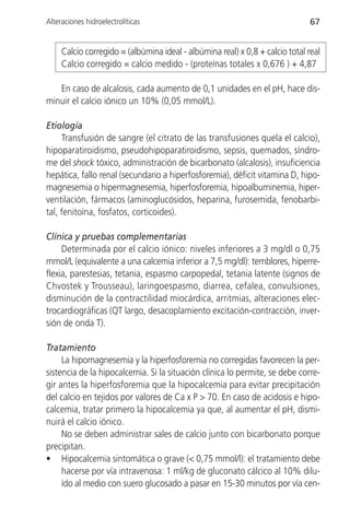Alteraciones hidroelectrolíticas                                               67


     Calcio corregido = (albúmina ideal - albúmina real) x 0,8 + calcio total real
     Calcio corregido = calcio medido - (proteínas totales x 0,676 ) + 4,87

   En caso de alcalosis, cada aumento de 0,1 unidades en el pH, hace dis-
minuir el calcio iónico un 10% (0,05 mmol/L).

Etiología
     Transfusión de sangre (el citrato de las transfusiones quela el calcio),
hipoparatiroidismo, pseudohipoparatiroidismo, sepsis, quemados, síndro-
me del shock tóxico, administración de bicarbonato (alcalosis), insuficiencia
hepática, fallo renal (secundario a hiperfosforemia), déficit vitamina D, hipo-
magnesemia o hipermagnesemia, hiperfosforemia, hipoalbuminemia, hiper-
ventilación, fármacos (aminoglucósidos, heparina, furosemida, fenobarbi-
tal, fenitoína, fosfatos, corticoides).

Clínica y pruebas complementarias
     Determinada por el calcio iónico: niveles inferiores a 3 mg/dl o 0,75
mmol/L (equivalente a una calcemia inferior a 7,5 mg/dl): temblores, hiperre-
flexia, parestesias, tetania, espasmo carpopedal, tetania latente (signos de
Chvostek y Trousseau), laringoespasmo, diarrea, cefalea, convulsiones,
disminución de la contractilidad miocárdica, arritmias, alteraciones elec-
trocardiográficas (QT largo, desacoplamiento excitación-contracción, inver-
sión de onda T).

Tratamiento
     La hipomagnesemia y la hiperfosforemia no corregidas favorecen la per-
sistencia de la hipocalcemia. Si la situación clínica lo permite, se debe corre-
gir antes la hiperfosforemia que la hipocalcemia para evitar precipitación
del calcio en tejidos por valores de Ca x P > 70. En caso de acidosis e hipo-
calcemia, tratar primero la hipocalcemia ya que, al aumentar el pH, dismi-
nuirá el calcio iónico.
     No se deben administrar sales de calcio junto con bicarbonato porque
precipitan.
• Hipocalcemia sintomática o grave (< 0,75 mmol/l): el tratamiento debe
     hacerse por vía intravenosa: 1 ml/kg de gluconato cálcico al 10% dilu-
     ído al medio con suero glucosado a pasar en 15-30 minutos por vía cen-
 