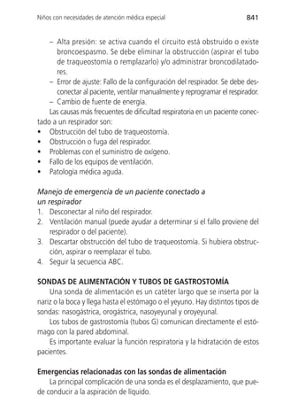 Niños con necesidades de atención médica especial                        841


    – Alta presión: se activa cuando el circuito está obstruido o existe
      broncoespasmo. Se debe eliminar la obstrucción (aspirar el tubo
      de traqueostomía o remplazarlo) y/o administrar broncodilatado-
      res.
    – Error de ajuste: Fallo de la configuración del respirador. Se debe des-
      conectar al paciente, ventilar manualmente y reprogramar el respirador.
    – Cambio de fuente de energía.
    Las causas más frecuentes de dificultad respiratoria en un paciente conec-
tado a un respirador son:
• Obstrucción del tubo de traqueostomía.
• Obstrucción o fuga del respirador.
• Problemas con el suministro de oxígeno.
• Fallo de los equipos de ventilación.
• Patología médica aguda.

Manejo de emergencia de un paciente conectado a
un respirador
1. Desconectar al niño del respirador.
2. Ventilación manual (puede ayudar a determinar si el fallo proviene del
    respirador o del paciente).
3. Descartar obstrucción del tubo de traqueostomía. Si hubiera obstruc-
    ción, aspirar o reemplazar el tubo.
4. Seguir la secuencia ABC.

SONDAS DE ALIMENTACIÓN Y TUBOS DE GASTROSTOMÍA
    Una sonda de alimentación es un catéter largo que se inserta por la
nariz o la boca y llega hasta el estómago o el yeyuno. Hay distintos tipos de
sondas: nasogástrica, orogástrica, nasoyeyunal y oroyeyunal.
    Los tubos de gastrostomía (tubos G) comunican directamente el estó-
mago con la pared abdominal.
    Es importante evaluar la función respiratoria y la hidratación de estos
pacientes.

Emergencias relacionadas con las sondas de alimentación
    La principal complicación de una sonda es el desplazamiento, que pue-
de conducir a la aspiración de líquido.
 