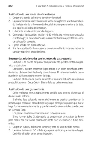 842                         J. Díaz Díaz, A. Palacios Cuesta, J. Hinojosa Mena-Bernal


Sustitución de una sonda de alimentación
1. Coger una sonda del mismo tamaño y longitud.
2. La profundidad de inserción de una sonda nasogástrica se estima midien-
    do la distancia de la línea media bucal al ángulo preauricular y, de éste,
    a la apófisis xifoides del esternón.
3. Lubricar la sonda e introducirla despacio.
4. Comprobar la situación: Instilar 10-30 ml de aire mientras se ausculta
    el estómago; la auscultación de ruidos intestinales o peristálticos indi-
    ca colocación correcta.
5. Fijar la sonda con cinta adhesiva.
6. Si a la auscultación hay ausencia de ruidos o llanto intenso, retirar la
    sonda y repetir el procedimiento.

Emergencias relacionadas con los tubos de gastrostomía
     Un tubo G se puede desplazar completamente, perder contenido gás-
trico u obstruirse.
     Los tubos G pueden presentar fugas debido a un balón desinflado, estre-
ñimiento, obstrucción intestinal y convulsiones. El tratamiento de la causa
puede ser suficiente para resolver la fuga.
     Un tubo obstruido se puede desobstruir con una solución de enzimas
proteolíticas o con Coca-Cola®. Si ésto falla se debe reemplazar.

Sustitución de una gastrostomía
     Debe realizarse lo más rápidamente posible para que no disminuya el
diámetro del estoma.
     Si el tubo lleva colocado menos de 3 meses es preciso consultar con la
persona que realizó el procedimiento ya que el trayecto puede que no se
haya formado completamente y que la inserción de otro tubo pueda crear
un trayecto falso.
     Los padres con frecuencia tienen un tubo de reserva.
     Si no hay un tubo G adecuado se puede usar un catéter de Foley
para mantener el estoma permeable hasta que se coloque el tubo defi-
nitivo.
1. Coger un tubo G del mismo tamaño y otro de una medida menor.
2. Llenar el balón con 3-5 ml de agua para verificar que no tiene fugas.
     Desinflar el balón antes de su inserción.
 
