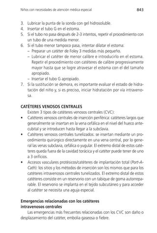 Niños con necesidades de atención médica especial                          843


3. Lubricar la punta de la sonda con gel hidrosoluble.
4. Insertar el tubo G en el estoma.
5. Si el tubo no pasa después de 2-3 intentos, repetir el procedimiento con
   un tubo de una medida menor.
6. Si el tubo menor tampoco pasa, intentar dilatar el estoma:
   – Preparar un catéter de Foley 3 medidas más pequeño.
   – Lubricar el catéter de menor calibre e introducirlo en el estoma.
      Repetir el procedimiento con catéteres de calibre progresivamente
      mayor hasta que se logre atravesar el estoma con el del tamaño
      apropiado.
   – Insertar el tubo G apropiado.
7. Si la sustitución se demora, es importante evaluar el estado de hidra-
   tación del niño y, si es preciso, iniciar hidratación por vía intraveno-
   sa.

CATÉTERES VENOSOS CENTRALES
   Existen 3 tipos de catéteres venosos centrales (CVC):
• Catéteres venosos centrales de inserción periférica: catéteres largos que
   generalmente se insertan en la vena cefálica en el nivel del hueco ante-
   cubital y se introducen hasta llegar a la subclavia.
• Catéteres venosos centrales tunelizados: se insertan mediante un pro-
   cedimiento quirúrgico directamente en una vena central, por lo gene-
   ral las venas subclavia, cefálica o yugular. El extremo distal de estos caté-
   teres queda fuera de la cavidad torácica y el catéter puede tener de uno
   a 3 orificios.
• Accesos vasculares protésicos/catéteres de implantación total (Port-A-
   Cath): los sitios y los métodos de inserción son los mismos que para los
   catéteres intravenosos centrales tunelizados. El extremo distal de estos
   catéteres consiste en un reservorio con un tabique de goma autorrepa-
   rable. El reservorio se implanta en el tejido subcutáneo y para acceder
   al catéter se necesita una aguja especial.

Emergencias relacionadas con los catéteres
intravenosos centrales
    Las emergencias más frecuentes relacionadas con los CVC son daño o
desplazamiento del catéter, embolia gaseosa o fiebre.
 