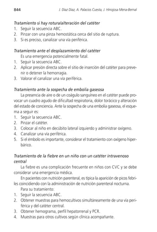 844                           J. Díaz Díaz, A. Palacios Cuesta, J. Hinojosa Mena-Bernal


Tratamiento si hay rotura/alteración del catéter
1. Seguir la secuencia ABC.
2. Pinzar con una pinza hemostática cerca del sitio de ruptura.
3. Si es preciso, canalizar una vía periférica.

Tratamiento ante el desplazamiento del catéter
    Es una emergencia potencialmente fatal.
1. Seguir la secuencia ABC.
2. Aplicar presión directa sobre el sitio de inserción del catéter para preve-
    nir o detener la hemorragia.
3. Valorar el canalizar una vía periférica.

Tratamiento ante la sospecha de embolia gaseosa
     La presencia de aire o de un coágulo sanguíneo en el catéter puede pro-
vocar un cuadro agudo de dificultad respiratoria, dolor torácico y alteración
del estado de conciencia. Ante la sospecha de una embolia gaseosa, el esque-
ma a seguir es:
1. Seguir la secuencia ABC.
2. Pinzar el catéter.
3. Colocar al niño en decúbito lateral izquierdo y administrar oxígeno.
4. Canalizar una vía periférica.
5. Si el émbolo es importante, considerar el tratamiento con oxígeno hiper-
     bárico.

Tratamiento de la fiebre en un niño con un catéter intravenoso
central
     La fiebre es una complicación frecuente en niños con CVC y se debe
considerar una emergencia médica.
     En pacientes con nutrición parenteral, es típica la aparición de picos febri-
les coincidiendo con la administración de nutrición parenteral nocturna.
     Para su tratamiento:
1. Seguir la secuencia ABC.
2. Obtener muestras para hemocultivos simultáneamente de una vía peri-
     férica y del catéter central.
3. Obtener hemograma, perfil hepatorrenal y PCR.
4. Muestras para otros cultivos según clínica acompañante.
 