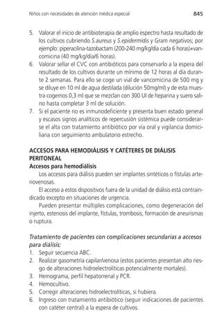 Niños con necesidades de atención médica especial                           845


5. Valorar el inicio de antibioterapia de amplio espectro hasta resultado de
   los cultivos cubriendo S.aureus y S.epidermidis y Gram negativos; por
   ejemplo: piperacilina-tazobactam (200-240 mg/kg/día cada 6 horas)+van-
   comicina (40 mg/kg/día/6 horas).
6. Valorar sellar el CVC con antibióticos para conservarlo a la espera del
   resultado de los cultivos durante un mínimo de 12 horas al día duran-
   te 2 semanas. Para ello se coge un vial de vancomicina de 500 mg y
   se diluye en 10 ml de agua destilada (dilución 50mg/ml) y de esta mues-
   tra cogemos 0,3 ml que se mezclan con 300 UI de heparina y suero sali-
   no hasta completar 3 ml de solución.
7. Si el paciente no es inmunodeficiente y presenta buen estado general
   y escasos signos analíticos de repercusión sistémica puede considerar-
   se el alta con tratamiento antibiótico por vía oral y vigilancia domici-
   liaria con seguimiento ambulatorio estrecho.

ACCESOS PARA HEMODIÁLISIS Y CATÉTERES DE DIÁLISIS
PERITONEAL
Accesos para hemodiálisis
     Los accesos para diálisis pueden ser implantes sintéticos o fístulas arte-
riovenosas.
     El acceso a estos dispositivos fuera de la unidad de diálisis está contrain-
dicado excepto en situaciones de urgencia.
     Pueden presentar múltiples complicaciones, como degeneración del
injerto, estenosis del implante, fístulas, trombosis, formación de aneurismas
o ruptura.

Tratamiento de pacientes con complicaciones secundarias a accesos
para diálisis:
1. Seguir secuencia ABC.
2. Realizar gasometría capilar/venosa (estos pacientes presentan alto ries-
    go de alteraciones hidroelectrolíticas potencialmente mortales).
3. Hemograma, perfil hepatorrenal y PCR.
4. Hemocultivo.
5. Corregir alteraciones hidroelectrolíticas, si hubiera.
6. Ingreso con tratamiento antibiótico (seguir indicaciones de pacientes
    con catéter central) a la espera de cultivos.
 
