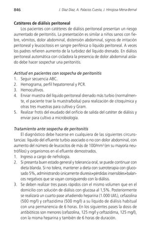 846                         J. Díaz Díaz, A. Palacios Cuesta, J. Hinojosa Mena-Bernal


Catéteres de diálisis peritoneal
     Los pacientes con catéteres de diálisis peritoneal presentan un riesgo
aumentado de peritonitis. La presentación es similar a niños sanos con fie-
bre, vómitos, dolor abdominal, distensión abdominal, signos de irritación
peritoneal y leucocitosis en sangre periférica o líquido peritoneal. A veces
los padres refieren aumento de la turbidez del líquido drenado. En diálisis
peritoneal automática con cicladora la presencia de dolor abdominal aisla-
do debe hacer sospechar una peritonitis.

Actitud en pacientes con sospecha de peritonitis
1. Seguir secuencia ABC.
2. Hemograma, perfil hepatorrenal y PCR.
3. Hemocultivos.
4. Enviar muestra del líquido peritoneal drenado más turbio (normalmen-
    te, el paciente trae la muestra/bolsa) para realización de citoquímica y
    otras tres muestras para cultivo y Gram.
5. Realizar frotis del exudado del orificio de salida del catéter de diálisis y
    enviar para cultivo a microbiología.

Tratamiento ante sospecha de peritonitis
     El diagnóstico debe hacerse en cualquiera de las siguientes circuns-
tancias: líquido del efluente turbio asociado o no con dolor abdominal, con
aumento del número de leucocitos de más de 100/mm3 (en su mayoría neu-
trófilos) y organismos en el efluente demostrados.
1. Ingreso a cargo de nefrología.
2. Si presenta buen estado general y tolerancia oral, se puede continuar con
     dieta blanda. Si no tolera, mantener a dieta con sueroterapia con gluco-
     sado 5%, administrando únicamente diuresis+pérdidas insensibles+balan-
     ces negativos que se vayan consiguiendo con la diálisis.
3. Se deben realizar tres pases rápidos con el mismo volumen que en el
     domicilio con solución de diálisis con glucosa al 1,5%. Posteriormente
     se realizará un cuarto pase añadiendo heparina (1.000 UI/L), cefazolina
     (500 mg/l) y ceftazidima (500 mg/l) a su líquido de diálisis habitual
     con una permanencia de 6 horas. En los siguientes pases la dosis de
     antibióticos son menores (cefazolina, 125 mg/l y ceftazidima, 125 mg/l),
     con la misma heparina y también de 6 horas de duración.
 