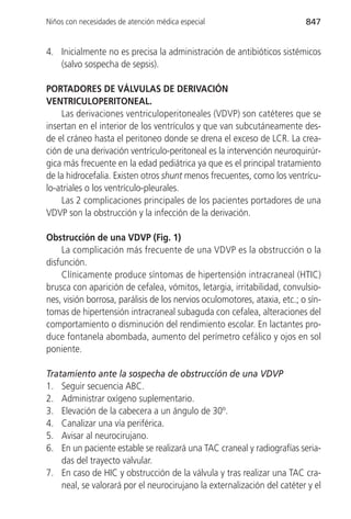 Niños con necesidades de atención médica especial                          847


4. Inicialmente no es precisa la administración de antibióticos sistémicos
   (salvo sospecha de sepsis).

PORTADORES DE VÁLVULAS DE DERIVACIÓN
VENTRICULOPERITONEAL.
    Las derivaciones ventriculoperitoneales (VDVP) son catéteres que se
insertan en el interior de los ventrículos y que van subcutáneamente des-
de el cráneo hasta el peritoneo donde se drena el exceso de LCR. La crea-
ción de una derivación ventrículo-peritoneal es la intervención neuroquirúr-
gica más frecuente en la edad pediátrica ya que es el principal tratamiento
de la hidrocefalia. Existen otros shunt menos frecuentes, como los ventrícu-
lo-atriales o los ventrículo-pleurales.
    Las 2 complicaciones principales de los pacientes portadores de una
VDVP son la obstrucción y la infección de la derivación.

Obstrucción de una VDVP (Fig. 1)
    La complicación más frecuente de una VDVP es la obstrucción o la
disfunción.
    Clínicamente produce síntomas de hipertensión intracraneal (HTIC)
brusca con aparición de cefalea, vómitos, letargia, irritabilidad, convulsio-
nes, visión borrosa, parálisis de los nervios oculomotores, ataxia, etc.; o sín-
tomas de hipertensión intracraneal subaguda con cefalea, alteraciones del
comportamiento o disminución del rendimiento escolar. En lactantes pro-
duce fontanela abombada, aumento del perímetro cefálico y ojos en sol
poniente.

Tratamiento ante la sospecha de obstrucción de una VDVP
1. Seguir secuencia ABC.
2. Administrar oxígeno suplementario.
3. Elevación de la cabecera a un ángulo de 30º.
4. Canalizar una vía periférica.
5. Avisar al neurocirujano.
6. En un paciente estable se realizará una TAC craneal y radiografías seria-
    das del trayecto valvular.
7. En caso de HIC y obstrucción de la válvula y tras realizar una TAC cra-
    neal, se valorará por el neurocirujano la externalización del catéter y el
 