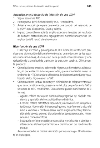 Niños con necesidades de atención médica especial                       849


Actuación ante la sospecha de infección de una VDVP
1. Seguir secuencia ABC.
2. Hemograma, perfil hepatorrenal y PCR. Hemocultivo.
3. Avisar al neurocirujano para que realice una punción del reservorio de
   la VDVP para citoquímica, Gram y cultivo.
4. Ingreso con antibioterapia de amplio espectro a la espera del resultado
   de cultivos: ceftazidima (50 mg/kg/dosis/6 horas)+vancomicina (15
   mg/kg/ dosis/6 horas) vía ultravenosa.

Hiperfunción de una VDVP
    El drenaje excesivo y prolongado de LCR desde los ventrículos pro-
duce una disminución del tamaño ventricular, una reducción de los espa-
cios subaracnoideos, disminución de la presión intraventricular y una
reducción de la amplitud de la presión de pulsación cerebral. Clínicamen-
te produce:
• Complicaciones precoces: sobre todo higromas o hematomas subdura-
    les, en pacientes con suturas ya cerradas, que se manifiestan como un
    síndrome de HTIC secundario al higroma. Se diagnostica mediante visua-
    lización de los higromas en la TAC.
• Complicaciones tardías: constituyen el síndrome de colapso ventricular
    que, característicamente, presenta ventrículos pequeños en la TAC y
    síntomas de HTIC recidivantes. Clínicamente puede manifestarse de 3
    formas:
    – Aguda: cefalea brusca con disminución progresiva del nivel de con-
       ciencia y aparición de inestabilidad hemodinámica.
    – Crónica: cefalea ortostática esporádica y recidivante con la bipedes-
       tación por hipotensión intracraneal que no interfiere en la vida del
       niño + vómitos + cambios óseos, como engrosamiento y lamina-
       ción de la bóveda craneal, dilatación de los senos paranasales, micro-
       cefalia o craneosinostosis.
    – Subaguda: cefalea ortostática esporádica y recidivante + vómitos +
       alteraciones del comportamiento + disminución del rendimiento
       escolar.
    Ante su sospecha se precisa valoración por neurocirugía. El tratamien-
to es quirúrgico.
 