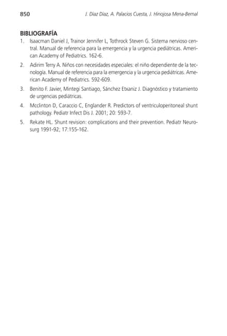 850                             J. Díaz Díaz, A. Palacios Cuesta, J. Hinojosa Mena-Bernal


BIBLIOGRAFÍA
1.    Isaacman Daniel J, Trainor Jennifer L, Tothrock Steven G. Sistema nervioso cen-
      tral. Manual de referencia para la emergencia y la urgencia pediátricas. Ameri-
      can Academy of Pediatrics. 162-6.
2.    Adirim Terry A. Niños con necesidades especiales: el niño dependiente de la tec-
      nología. Manual de referencia para la emergencia y la urgencia pediátricas. Ame-
      rican Academy of Pediatrics. 592-609.
3.    Benito F. Javier, Mintegi Santiago, Sánchez Etxaniz J. Diagnóstico y tratamiento
      de urgencias pediátricas.
4.    Mcclinton D, Caraccio C, Englander R. Predictors of ventriculoperitoneal shunt
      pathology. Pediatr Infect Dis J. 2001; 20: 593-7.
5.    Rekate HL. Shunt revision: complications and their prevention. Pediatr Neuro-
      surg 1991-92; 17:155-162.
 