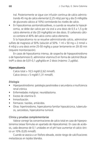 68                                                J. Cruz Rojo, G. Sierra Colomina


     tral. Posteriormente se sigue con infusión continua de calcio adminis-
     trando 45 mg de calcio elemental (2,25 mEq) por kg y día (5 ml/kg/día
     de gluconato cálcico al 10%) controlando los niveles de calcio.
• En hipocalcemias asintomáticas/leves, o cuando se resuelve la hipocal-
     cemia, se debe dar calcio por vía oral a una dosis de 0,5 a 1,5 g de
     calcio elemento al día (20 mg/kg/día) en dos dosis. El carbonato cálci-
     co contiene el 40% del calcio como calcio elemento.
     Si la hipocalcemia no se resuelve administrando calcio, administrar
sulfato de magnesio al 50% (solución al 50%: 1 ml = 50 mg = 2 mmol =
4 mEq) a una dosis entre 25-50 mg/kg a pasar lentamente en 20-30 min
(requiere monitorización).
     En casos de hipocalcemia intensa, de sospecha de hipoparatiroidismo
o de hipovitaminosis D, administrar vitamina D en forma de calcitriol (Rocal-
trol®) a dosis de 0,01-0,1 µg/kg/día en 2 dosis (máximo: 2 µg/día).

Hipercalcemia
   Calcio total > 10,5 mg/dl (2,62 mmol/l).
   Calcio iónico > 5 mg/dl (1,31 mmol/l).

Etiología
• Hiperparatiroidismo: patología paratiroidea o secundaria a insuficiencia
    renal crónica.
• Enfermedades malignas: neuroblastoma.
• Exceso de vitamina D.
• Inmovilización.
• Fármacos: tiazidas, antiácidos.
• Otras: hipertiroidismo, hipercalcemia familiar hipocalciúrica, tuberculo-
    sis, sarcoidosis, hipercalcemia tumoral.

Clínica y pruebas complementarias
     Valorar corregir las concentraciones de calcio total en caso de hiperpro-
teinemia (véase fórmulas en apartado de Hipocalcemia). En caso de acido-
sis, cada descenso de 0,1 unidades en el pH hace aumentar el calcio ióni-
co un 10% (0,05 mmol/l).
     Cuando se asocia a un fósforo elevado, existe riesgo de calcificaciones
metastásicas en tejidos blandos.
 