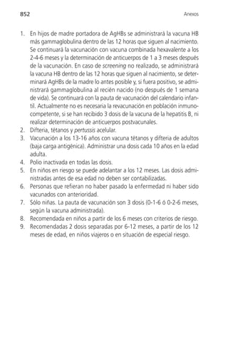 852                                                                  Anexos


1. En hijos de madre portadora de AgHBs se administrará la vacuna HB
   más gammaglobulina dentro de las 12 horas que siguen al nacimiento.
   Se continuará la vacunación con vacuna combinada hexavalente a los
   2-4-6 meses y la determinación de anticuerpos de 1 a 3 meses después
   de la vacunación. En caso de screening no realizado, se administrará
   la vacuna HB dentro de las 12 horas que siguen al nacimiento, se deter-
   minará AgHBs de la madre lo antes posible y, si fuera positivo, se admi-
   nistrará gammaglobulina al recién nacido (no después de 1 semana
   de vida). Se continuará con la pauta de vacunación del calendario infan-
   til. Actualmente no es necesaria la revacunación en población inmuno-
   competente, si se han recibido 3 dosis de la vacuna de la hepatitis B, ni
   realizar determinación de anticuerpos postvacunales.
2. Difteria, tétanos y pertussis acelular.
3. Vacunación a los 13-16 años con vacuna tétanos y difteria de adultos
   (baja carga antigénica). Administrar una dosis cada 10 años en la edad
   adulta.
4. Polio inactivada en todas las dosis.
5. En niños en riesgo se puede adelantar a los 12 meses. Las dosis admi-
   nistradas antes de esa edad no deben ser contabilizadas.
6. Personas que refieran no haber pasado la enfermedad ni haber sido
   vacunados con anterioridad.
7. Sólo niñas. La pauta de vacunación son 3 dosis (0-1-6 ó 0-2-6 meses,
   según la vacuna administrada).
8. Recomendada en niños a partir de los 6 meses con criterios de riesgo.
9. Recomendadas 2 dosis separadas por 6-12 meses, a partir de los 12
   meses de edad, en niños viajeros o en situación de especial riesgo.
 