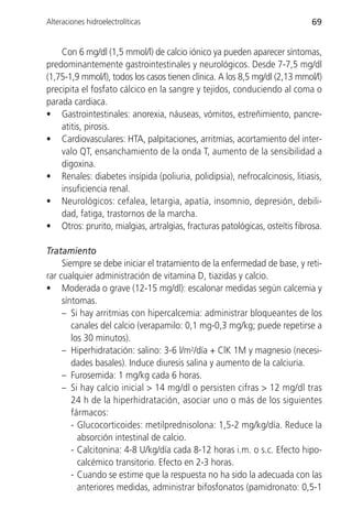 Alteraciones hidroelectrolíticas                                             69


    Con 6 mg/dl (1,5 mmol/l) de calcio iónico ya pueden aparecer síntomas,
predominantemente gastrointestinales y neurológicos. Desde 7-7,5 mg/dl
(1,75-1,9 mmol/l), todos los casos tienen clínica. A los 8,5 mg/dl (2,13 mmol/l)
precipita el fosfato cálcico en la sangre y tejidos, conduciendo al coma o
parada cardiaca.
• Gastrointestinales: anorexia, náuseas, vómitos, estreñimiento, pancre-
    atitis, pirosis.
• Cardiovasculares: HTA, palpitaciones, arritmias, acortamiento del inter-
    valo QT, ensanchamiento de la onda T, aumento de la sensibilidad a
    digoxina.
• Renales: diabetes insípida (poliuria, polidipsia), nefrocalcinosis, litiasis,
    insuficiencia renal.
• Neurológicos: cefalea, letargia, apatía, insomnio, depresión, debili-
    dad, fatiga, trastornos de la marcha.
• Otros: prurito, mialgias, artralgias, fracturas patológicas, osteítis fibrosa.

Tratamiento
     Siempre se debe iniciar el tratamiento de la enfermedad de base, y reti-
rar cualquier administración de vitamina D, tiazidas y calcio.
• Moderada o grave (12-15 mg/dl): escalonar medidas según calcemia y
     síntomas.
     – Si hay arritmias con hipercalcemia: administrar bloqueantes de los
        canales del calcio (verapamilo: 0,1 mg-0,3 mg/kg; puede repetirse a
        los 30 minutos).
     – Hiperhidratación: salino: 3-6 l/m2/día + ClK 1M y magnesio (necesi-
        dades basales). Induce diuresis salina y aumento de la calciuria.
     – Furosemida: 1 mg/kg cada 6 horas.
     – Si hay calcio inicial > 14 mg/dl o persisten cifras > 12 mg/dl tras
        24 h de la hiperhidratación, asociar uno o más de los siguientes
        fármacos:
        - Glucocorticoides: metilprednisolona: 1,5-2 mg/kg/día. Reduce la
          absorción intestinal de calcio.
        - Calcitonina: 4-8 U/kg/día cada 8-12 horas i.m. o s.c. Efecto hipo-
          calcémico transitorio. Efecto en 2-3 horas.
        - Cuando se estime que la respuesta no ha sido la adecuada con las
          anteriores medidas, administrar bifosfonatos (pamidronato: 0,5-1
 