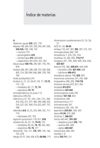 Índice de materias




A                                              Alimentación complementaria 52, 53, 56,
Abdomen agudo 259, 625, 779                       57
Absceso 189, 284, 347, 350, 393, 447, 509,     ALTE 91, 93, 96-99
   520-526, 599, 748, 752                      Amilasa 118, 347, 387, 392, 397, 572, 733
   – mamario 774                               Aminoglucósidos 440, 728
   – periamigdalino 474                        Amiodarona 7, 239, 252, 254
   – retrofaríngeo 475, 605-609                Anafilaxia 19, 285, 695, 714-717
   – subperióstico 451-453, 557, 567           Analgesia 351, 392, 408, 409, 426, 656,
Abuso sexual 106-115, 290, 587, 776, 781,         825-837
   818                                         Anemia 379, 386, 428-431, 644, 649
Aciclovir 284, 287, 290, 299, 373, 426, 458,      – hemolítica 388, 401-404, 649
   492, 514, 582-584, 646, 684, 758, 790,         – falciforme 406-413
   794                                         Anestésicos tópicos 798, 829, 833
Ácido acetilsalicílico 241                     Aneurismas coronarios 241, 242, 466
Acidosis 6, 21, 23, 64-67, 69, 71, 73-75,      Angioedema 286, 692, 714-718
   131, 132                                    Anorexia nerviosa 819, 821, 822
   – metabólica 65, 71, 73, 74                 Ansiedad 813-815
   – respiratoria 74, 75                       Antibióticos 437-442
Actividad eléctrica sin pulso 7, 8             Anticonceptivos orales 783
Adenosina 249-252                              Antídotos 167-168, 833
Adenovirus 47, 92, 242, 244, 272, 368,         Antieméticos 398
   410, 455, 471, 477, 485, 490, 498, 503,     Antihistamínicos 717
   516, 527, 547, 569, 574, 622, 697, 737,     Antirretrovirales 391
   788                                         Antitetánica 140, 144, 187
Adrenalina 6-8, 23, 25, 233, 694, 702, 717-    Apendicitis 259-261, 344, 395
   719                                         Apnea 91-94, 575, 699
   – nebulizada 532, 703                       Arritmias 7, 248-257
Agitación psicomotriz 178, 811, 818            Artritis 443-447, 591-597
Alcalosis 64, 65, 67, 70, 74-76, 733              – idiopática juvenil 592, 790
   – metabólica 64, 65, 74, 75, 263, 682          – reactiva 445, 600
   – respiratoria 74, 76, 371                     – séptica 443-447
Alcohol 95, 120, 121, 176, 177, 195, 736,      Artrocentesis 446, 595
   752, 818                                    Asistolia 7, 8
Alergia 55-57, 344, 438, 670, 69-696, 715      Asma 705-711, 721
 