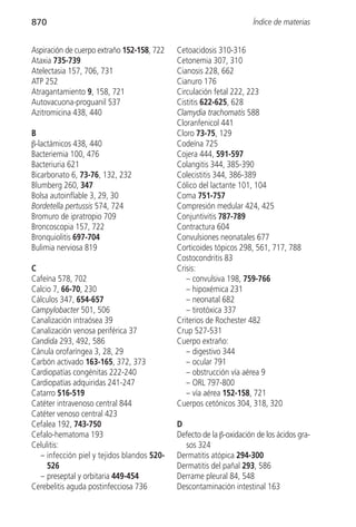 870                                                                  Índice de materias


Aspiración de cuerpo extraño 152-158, 722   Cetoacidosis 310-316
Ataxia 735-739                              Cetonemia 307, 310
Atelectasia 157, 706, 731                   Cianosis 228, 662
ATP 252                                     Cianuro 176
Atragantamiento 9, 158, 721                 Circulación fetal 222, 223
Autovacuona-proguanil 537                   Cistitis 622-625, 628
Azitromicina 438, 440                       Clamydia trachomatis 588
                                            Cloranfenicol 441
B                                           Cloro 73-75, 129
β-lactámicos 438, 440                       Codeína 725
Bacteriemia 100, 476                        Cojera 444, 591-597
Bacteriuria 621                             Colangitis 344, 385-390
Bicarbonato 6, 73-76, 132, 232              Colecistitis 344, 386-389
Blumberg 260, 347                           Cólico del lactante 101, 104
Bolsa autoinflable 3, 29, 30                Coma 751-757
Bordetella pertussis 574, 724               Compresión medular 424, 425
Bromuro de ipratropio 709                   Conjuntivitis 787-789
Broncoscopia 157, 722                       Contractura 604
Bronquiolitis 697-704                       Convulsiones neonatales 677
Bulimia nerviosa 819                        Corticoides tópicos 298, 561, 717, 788
                                            Costocondritis 83
C                                           Crisis:
Cafeína 578, 702                               – convulsiva 198, 759-766
Calcio 7, 66-70, 230                           – hipoxémica 231
Cálculos 347, 654-657                          – neonatal 682
Campylobacter 501, 506                         – tirotóxica 337
Canalización intraósea 39                   Criterios de Rochester 482
Canalización venosa periférica 37           Crup 527-531
Candida 293, 492, 586                       Cuerpo extraño:
Cánula orofaríngea 3, 28, 29                   – digestivo 344
Carbón activado 163-165, 372, 373              – ocular 791
Cardiopatías congénitas 222-240                – obstrucción vía aérea 9
Cardiopatías adquiridas 241-247                – ORL 797-800
Catarro 516-519                                – vía aérea 152-158, 721
Catéter intravenoso central 844             Cuerpos cetónicos 304, 318, 320
Catéter venoso central 423
Cefalea 192, 743-750                        D
Cefalo-hematoma 193                         Defecto de la β-oxidación de los ácidos gra-
Celulitis:                                    sos 324
  – infección piel y tejidos blandos 520-   Dermatitis atópica 294-300
     526                                    Dermatitis del pañal 293, 586
  – preseptal y orbitaria 449-454           Derrame pleural 84, 548
Cerebelitis aguda postinfecciosa 736        Descontaminación intestinal 163
 