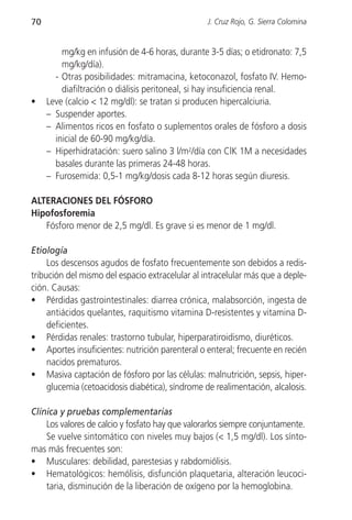 70                                                J. Cruz Rojo, G. Sierra Colomina


         mg/kg en infusión de 4-6 horas, durante 3-5 días; o etidronato: 7,5
         mg/kg/día).
       - Otras posibilidades: mitramacina, ketoconazol, fosfato IV. Hemo-
         diafiltración o diálisis peritoneal, si hay insuficiencia renal.
•    Leve (calcio < 12 mg/dl): se tratan si producen hipercalciuria.
     – Suspender aportes.
     – Alimentos ricos en fosfato o suplementos orales de fósforo a dosis
       inicial de 60-90 mg/kg/día.
     – Hiperhidratación: suero salino 3 l/m2/día con ClK 1M a necesidades
       basales durante las primeras 24-48 horas.
     – Furosemida: 0,5-1 mg/kg/dosis cada 8-12 horas según diuresis.

ALTERACIONES DEL FÓSFORO
Hipofosforemia
   Fósforo menor de 2,5 mg/dl. Es grave si es menor de 1 mg/dl.

Etiología
     Los descensos agudos de fosfato frecuentemente son debidos a redis-
tribución del mismo del espacio extracelular al intracelular más que a deple-
ción. Causas:
• Pérdidas gastrointestinales: diarrea crónica, malabsorción, ingesta de
     antiácidos quelantes, raquitismo vitamina D-resistentes y vitamina D-
     deficientes.
• Pérdidas renales: trastorno tubular, hiperparatiroidismo, diuréticos.
• Aportes insuficientes: nutrición parenteral o enteral; frecuente en recién
     nacidos prematuros.
• Masiva captación de fósforo por las células: malnutrición, sepsis, hiper-
     glucemia (cetoacidosis diabética), síndrome de realimentación, alcalosis.

Clínica y pruebas complementarias
    Los valores de calcio y fosfato hay que valorarlos siempre conjuntamente.
    Se vuelve sintomático con niveles muy bajos (< 1,5 mg/dl). Los sínto-
mas más frecuentes son:
• Musculares: debilidad, parestesias y rabdomiólisis.
• Hematológicos: hemólisis, disfunción plaquetaria, alteración leucoci-
    taria, disminución de la liberación de oxígeno por la hemoglobina.
 