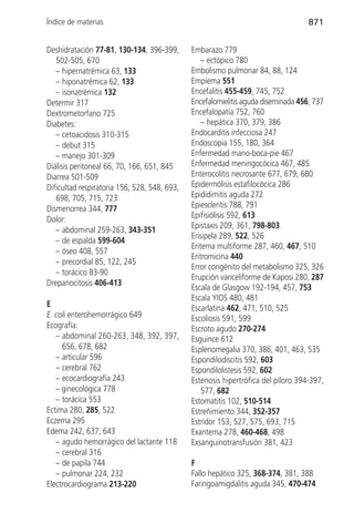 Índice de materias                                                                 871


Deshidratación 77-81, 130-134, 396-399,       Embarazo 779
   502-505, 670                                   – ectópico 780
   – hipernatrémica 63, 133                   Embolismo pulmonar 84, 88, 124
   – hiponatrémica 62, 133                    Empiema 551
   – isonatrémica 132                         Encefalitis 455-459, 745, 752
Determir 317                                  Encefalomielitis aguda diseminada 456, 737
Dextrometorfano 725                           Encefalopatía 752, 760
Diabetes:                                         – hepática 370, 379, 386
   – cetoacidosis 310-315                     Endocarditis infecciosa 247
   – debut 315                                Endoscopia 155, 180, 364
   – manejo 301-309                           Enfermedad mano-boca-pie 467
Diálisis peritoneal 66, 70, 166, 651, 845     Enfermedad meningocócica 467, 485
Diarrea 501-509                               Enterocolitis necrosante 677, 679, 680
Dificultad respiratoria 156, 528, 548, 693,   Epidermólisis estafilocócica 286
   698, 705, 715, 723                         Epididimitis aguda 272
Dismenorrea 344, 777                          Epiescleritis 788, 791
Dolor:                                        Epifisiólisis 592, 613
                                              Epistaxis 209, 361, 798-803
   – abdominal 259-263, 343-351
                                              Erisipela 289, 522, 526
   – de espalda 599-604
                                              Eritema multiforme 287, 460, 467, 510
   – óseo 408, 557
                                              Eritromicina 440
   – precordial 85, 122, 245
                                              Error congénito del metabolismo 325, 326
   – torácico 83-90
                                              Erupción variceliforme de Kaposi 280, 287
Drepanocitosis 406-413
                                              Escala de Glasgow 192-194, 457, 753
                                              Escala YIOS 480, 481
E                                             Escarlatina 462, 471, 510, 525
E. coli enterohemorrágico 649                 Escoliosis 591, 599
Ecografía:                                    Escroto agudo 270-274
   – abdominal 260-263, 348, 392, 397,        Esguince 612
     656, 678, 682                            Esplenomegalia 370, 386, 401, 463, 535
   – articular 596                            Espondilodiscitis 592, 603
   – cerebral 762                             Espondilolistesis 592, 602
   – ecocardiografía 243                      Estenosis hipertrófica del píloro 394-397,
   – ginecológica 778                             577, 682
   – torácica 553                             Estomatitis 102, 510-514
Ectima 280, 285, 522                          Estreñimiento 344, 352-357
Eczema 295                                    Estridor 153, 527, 575, 693, 715
Edema 242, 637, 643                           Exantema 278, 460-468, 498
   – agudo hemorrágico del lactante 118       Exsanguinotransfusión 381, 423
   – cerebral 316
   – de papila 744                            F
   – pulmonar 224, 232                        Fallo hepático 325, 368-374, 381, 388
Electrocardiograma 213-220                    Faringoamigdalitis aguda 345, 470-474
 
