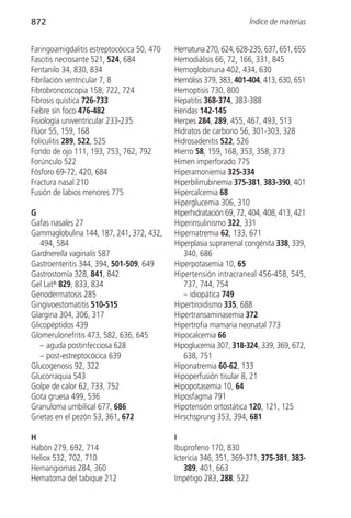 872                                                                 Índice de materias


Faringoamigdalitis estreptocócica 50, 470   Hematuria 270, 624, 628-235, 637, 651, 655
Fascitis necrosante 521, 524, 684           Hemodiálisis 66, 72, 166, 331, 845
Fentanilo 34, 830, 834                      Hemoglobinuria 402, 434, 630
Fibrilación ventricular 7, 8                Hemólisis 379, 383, 401-404, 413, 630, 651
Fibrobroncoscopia 158, 722, 724             Hemoptisis 730, 800
Fibrosis quística 726-733                   Hepatitis 368-374, 383-388
Fiebre sin foco 476-482                     Heridas 142-145
Fisiología univentricular 233-235           Herpes 284, 289, 455, 467, 493, 513
Flúor 55, 159, 168                          Hidratos de carbono 56, 301-303, 328
Foliculitis 289, 522, 525                   Hidrosadenitis 522, 526
Fondo de ojo 111, 193, 753, 762, 792        Hierro 58, 159, 168, 353, 358, 373
Forúnculo 522                               Himen imperforado 775
Fósforo 69-72, 420, 684                     Hiperamoniemia 325-334
Fractura nasal 210                          Hiperbilirrubinemia 375-381, 383-390, 401
Fusión de labios menores 775                Hipercalcemia 68
                                            Hiperglucemia 306, 310
G                                           Hiperhidratación 69, 72, 404, 408, 413, 421
Gafas nasales 27                            Hiperinsulinismo 322, 331
Gammaglobulina 144, 187, 241, 372, 432,     Hipernatremia 62, 133, 671
   494, 584                                 Hiperplasia suprarrenal congénita 338, 339,
Gardnerella vaginalis 587                      340, 686
Gastroenteritis 344, 394, 501-509, 649      Hiperpotasemia 10, 65
Gastrostomía 328, 841, 842                  Hipertensión intracraneal 456-458, 545,
Gel Lat® 829, 833, 834                         737, 744, 754
Genodermatosis 285                             – idiopática 749
Gingivoestomatitis 510-515                  Hipertiroidismo 335, 688
Glargina 304, 306, 317                      Hipertransaminasemia 372
Glicopéptidos 439                           Hipertrofia mamaria neonatal 773
Glomerulonefritis 473, 582, 636, 645        Hipocalcemia 66
   – aguda postinfecciosa 628               Hipoglucemia 307, 318-324, 339, 369, 672,
   – post-estreptocócica 639                   638, 751
Glucogenosis 92, 322                        Hiponatremia 60-62, 133
Glucorraquia 543                            Hipoperfusión tisular 8, 21
Golpe de calor 62, 733, 752                 Hipopotasemia 10, 64
Gota gruesa 499, 536                        Hiposfagma 791
Granuloma umbilical 677, 686                Hipotensión ortostática 120, 121, 125
Grietas en el pezón 53, 361, 672            Hirschsprung 353, 394, 681

H                                           I
Habón 279, 692, 714                         Ibuprofeno 170, 830
Heliox 532, 702, 710                        Ictericia 346, 351, 369-371, 375-381, 383-
Hemangiomas 284, 360                            389, 401, 663
Hematoma del tabique 212                    Impétigo 283, 288, 522
 