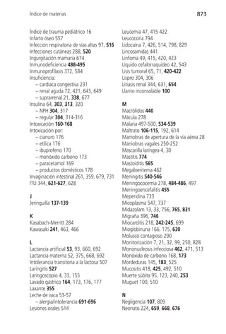Índice de materias                                                                 873


Índice de trauma pediátrico 16                 Leucemia 47, 415 422
Infarto óseo 557                               Leucocoria 794
Infección respiratoria de vías altas 97, 516   Lidocaína 7, 426, 514, 798, 829
Infecciones cutáneas 288, 520                  Lincosamidas 441
Ingurgitación mamaria 674                      Linfoma 49, 415, 420, 423
Inmunodeficiencia 488-495                      Líquido cefalorraquídeo 42, 543
Inmunoprofilaxis 372, 584                      Lisis tumoral 65, 71, 420-422
Insuficiencia:                                 Lispro 304, 306
   – cardiaca congestiva 231                   Litiasis renal 344, 631, 654
   – renal aguda 72, 421, 643, 649             Llanto inconsolable 100
   – suprarrenal 21, 338, 677
Insulina 64, 303, 313, 320                     M
   – NPH 304, 317                              Macrólidos 440
   – regular 304, 314-316                      Mácula 278
Intoxicación 160-168                           Malaria 497-500, 534-539
Intoxicación por:                              Maltrato 106-115, 192, 614
   – cianuro 176                               Maniobras de apertura de la vía aérea 28
   – etílica 176                               Maniobras vagales 250-252
   – ibuprofeno 170                            Mascarilla laríngea 4, 30
   – monóxido carbono 173                      Mastitis 774
   – paracetamol 169                           Mastoiditis 565
   – productos domésticos 178                  Megaloeritema 462
Invaginación intestinal 261, 359, 679, 731     Meningitis 540-546
ITU 344, 621-627, 628                          Meningococemia 278, 484-486, 497
                                               Meningoencefalitis 455
J                                              Meperidina 733
Jeringuilla 137-139                            Micoplasma 547, 737
                                               Midazolam 13, 33, 756, 765, 831
K                                              Migraña 396, 746
Kasabach-Merritt 284                           Miocarditis 218, 242-245, 699
Kawasaki 241, 463, 466                         Mioglobinuria 166, 175, 630
                                               Molusco contagioso 290
L                                              Monitorización 7, 21, 32, 99, 250, 828
Lactancia artificial 53, 93, 660, 692          Mononucleosis infecciosa 462, 471, 513
Lactancia materna 52, 375, 668, 692            Monóxido de carbono 168, 173
Intolerancia transitoria a la lactosa 507      Mordeduras 145, 183, 525
Laringitis 527                                 Mucositis 418, 425, 492, 510
Laringoscopio 4, 33, 155                       Muerte súbita 95, 123, 240, 253
Lavado gástrico 164, 173, 176, 177             Muguet 100, 510
Laxante 355
Leche de vaca 53-57                            N
   – alergia/intolerancia 691-696              Negligencia 107, 809
Lesiones orales 514                            Neonato 224, 659, 668, 676
 