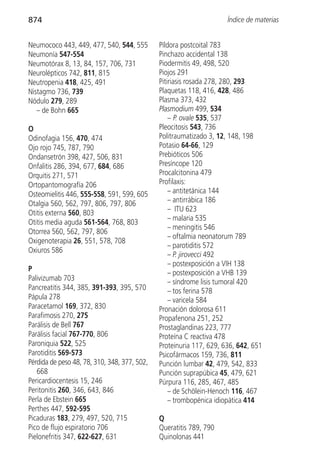 874                                                                  Índice de materias


Neumococo 443, 449, 477, 540, 544, 555        Píldora postcoital 783
Neumonía 547-554                              Pinchazo accidental 138
Neumotórax 8, 13, 84, 157, 706, 731           Piodermitis 49, 498, 520
Neurolépticos 742, 811, 815                   Piojos 291
Neutropenia 418, 425, 491                     Pitiriasis rosada 278, 280, 293
Nistagmo 736, 739                             Plaquetas 118, 416, 428, 486
Nódulo 279, 289                               Plasma 373, 432
   – de Bohn 665                              Plasmodium 499, 534
                                                  – P. ovale 535, 537
O                                             Pleocitosis 543, 736
Odinofagia 156, 470, 474                      Politraumatizado 3, 12, 148, 198
Ojo rojo 745, 787, 790                        Potasio 64-66, 129
Ondansetrón 398, 427, 506, 831                Prebióticos 506
Onfalitis 286, 394, 677, 684, 686             Presíncope 120
Orquitis 271, 571                             Procalcitonina 479
Ortopantomografía 206                         Profilaxis:
Osteomielitis 446, 555-558, 591, 599, 605         – antitetánica 144
Otalgia 560, 562, 797, 806, 797, 806              – antirrábica 186
Otitis externa 560, 803                           – ITU 623
                                                  – malaria 535
Otitis media aguda 561-564, 768, 803
                                                  – meningitis 546
Otorrea 560, 562, 797, 806
                                                  – oftalmia neonatorum 789
Oxigenoterapia 26, 551, 578, 708
                                                  – parotiditis 572
Oxiuros 586
                                                  – P. jirovecci 492
                                                  – postexposición a VIH 138
P
                                                  – postexposición a VHB 139
Palivizumab 703                                   – síndrome lisis tumoral 420
Pancreatitis 344, 385, 391-393, 395, 570          – tos ferina 578
Pápula 278                                        – varicela 584
Paracetamol 169, 372, 830                     Pronación dolorosa 611
Parafimosis 270, 275                          Propafenona 251, 252
Parálisis de Bell 767                         Prostaglandinas 223, 777
Parálisis facial 767-770, 806                 Proteína C reactiva 478
Paroniquia 522, 525                           Proteinuria 117, 629, 636, 642, 651
Parotiditis 569-573                           Psicofármacos 159, 736, 811
Pérdida de peso 48, 78, 310, 348, 377, 502,   Punción lumbar 42, 479, 542, 833
   668                                        Punción suprapúbica 45, 479, 621
Pericardiocentesis 15, 246                    Púrpura 116, 285, 467, 485
Peritonitis 260, 346, 643, 846                    – de Schölein-Henoch 116, 467
Perla de Ebstein 665                              – trombopénica idiopática 414
Perthes 447, 592-595
Picaduras 183, 279, 497, 520, 715             Q
Pico de flujo espiratorio 706                 Queratitis 789, 790
Pielonefritis 347, 622-627, 631               Quinolonas 441
 