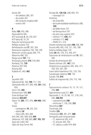Índice de materias                                                                875


Quiste 281                                 Síncope 86, 120-126, 248, 693, 761
  – de colédoco 385, 391                      – vasovagal 121
  – de cordón 267                          Síndrome:
  – del conducto tirogloso 666                – de Grisel 605
  – ovárico 345                               – de la piel escaldada estafilocócica 280,
                                                520
R                                             – de Miller-Fisher 737
Rabia 183, 455, 496                           – de Ramsay-Hunt 767
Racecadotrilo 506                             – de vena cava superior 423
RCP avanzada 3, 29, 254, 827                  – nefrítico 117, 636, 651
RCP básica 2, 10, 29                          – nefrótico 117, 642
Reacción transfusional 435                    – PFAPA 511, 514
Reflejos oculares 753                      Sinovitis transitoria de cadera 446, 592, 596
Rehidratación oral 77, 397, 504            Sinusitis 449, 495, 518, 721, 745, 798
Resonancia magnética 194, 738, 749         Sistema Holliday-Segar 129
Retención urinaria aguda 269, 775          Sodio 60, 80, 129, 313, 505, 671
Ribavirina 498, 702                        Soluciones de rehidratación oral 79, 397,
Riesgo social 107, 112                        504
Rinoscopia anterior 210, 518, 800          Sondas de alimentación 841
Romberg 735, 739                           Stevens-Johnson 287, 467, 510
Rotavirus 501-504                          Streptococcus pyogenes 285, 463, 471,
Rovsing 260                                   520, 552, 561, 581
Rubéola 47, 443, 462                       Suero salino hipertónico 702, 729, 756
                                           Sueroterapia isotónica 129, 130
S                                          Suicidio 109, 815
Sacroilitis 599                            Sulfato de magnesio 68, 254, 710, 748
Salbutamol 66, 700, 709, 717, 729
Salmonella 444, 477, 493, 496, 501, 558,   T
   650                                     Taponamiento cardiaco 10, 15, 19, 121,
Sarna 103, 292                                239, 245
Scheuermann 599, 603                       Taponamiento nasal 211, 801
Score de Boyer 544                         Taquicardia 7, 14, 20, 88, 121, 218, 243,
Sedación 825-837                              246, 248-254
Sepsis 19, 285, 377, 476, 484-486, 490,       – supraventricular 248
   521                                        – ventricular 7, 126, 250, 253
Shock:                                     Tetraciclinas 441
   – cardiogénico 19, 225, 233             Tionamidas 338
   – séptico 24                            Tiroiditis 335
   – tóxico 285, 463, 468                  Tirotoxicosis 335, 381, 677, 688
SHU 344, 402, 508, 629, 649                Tomografía axial computerizada:
Sibilancias 153, 548, 693, 697, 705, 721      – TC abdominal 392, 419
Signo de Cullen 392                           – TC articular 445, 595
Signo de Gray-Turner 392                      – TC cabeza y cuello 474, 608
 