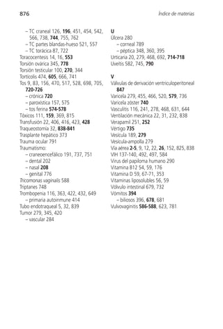876                                                                 Índice de materias


    – TC craneal 126, 196, 451, 454, 542,   U
      566, 738, 744, 755, 762               Úlcera 280
    – TC partes blandas-hueso 521, 557         – corneal 789
    – TC torácica 87, 722                      – péptica 348, 360, 395
Toracocentesis 14, 16, 553                  Urticaria 20, 279, 468, 692, 714-718
Torsión ovárica 345, 778                    Uveítis 582, 745, 790
Torsión testicular 100, 270, 344
Tortícolis 474, 605, 666, 741               V
Tos 9, 83, 156, 470, 517, 528, 698, 705,    Válvulas de derivación ventriculoperitoneal
    720-726                                    847
    – crónica 720                           Varicela 279, 455, 466, 520, 579, 736
    – paroxística 157, 575                  Varicela zóster 740
    – tos ferina 574-578                    Vasculitis 116, 241, 278, 468, 631, 644
Tóxicos 111, 159, 369, 815                  Ventilación mecánica 22, 31, 232, 838
Transfusión 22, 406, 416, 423, 428          Verapamil 251, 252
Traqueostomía 32, 838-841                   Vértigo 735
Trasplante hepático 373                     Vesícula 189, 279
Trauma ocular 791                           Vesícula-ampolla 279
Traumatismo:                                Vía aérea 2-5, 9, 12, 22, 26, 152, 825, 838
    – craneoencefálico 191, 737, 751        VIH 137-140, 492, 497, 584
    – dental 202                            Virus del papiloma humano 290
    – nasal 208                             Vitamina B12 54, 59, 176
    – genital 776                           Vitamina D 59, 67-71, 353
Tricomonas vaginalis 588                    Vitaminas liposolubles 56, 59
Triptanes 748                               Vólvulo intestinal 679, 732
Trombopenia 116, 363, 422, 432, 649         Vómitos 394
    – primaria autoinmune 414                  – biliosos 396, 678, 681
Tubo endotraqueal 5, 32, 839                Vulvovaginitis 586-588, 623, 781
Tumor 279, 345, 420
    – vascular 284
 